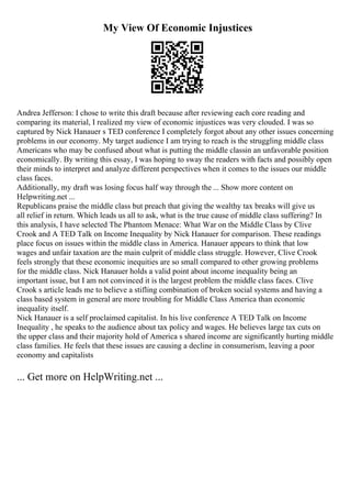 My View Of Economic Injustices
Andrea Jefferson: I chose to write this draft because after reviewing each core reading and
comparing its material, I realized my view of economic injustices was very clouded. I was so
captured by Nick Hanauer s TED conference I completely forgot about any other issues concerning
problems in our economy. My target audience I am trying to reach is the struggling middle class
Americans who may be confused about what is putting the middle classin an unfavorable position
economically. By writing this essay, I was hoping to sway the readers with facts and possibly open
their minds to interpret and analyze different perspectives when it comes to the issues our middle
class faces.
Additionally, my draft was losing focus half way through the ... Show more content on
Helpwriting.net ...
Republicans praise the middle class but preach that giving the wealthy tax breaks will give us
all relief in return. Which leads us all to ask, what is the true cause of middle class suffering? In
this analysis, I have selected The Phantom Menace: What War on the Middle Class by Clive
Crook and A TED Talk on Income Inequality by Nick Hanauer for comparison. These readings
place focus on issues within the middle class in America. Hanauer appears to think that low
wages and unfair taxation are the main culprit of middle class struggle. However, Clive Crook
feels strongly that these economic inequities are so small compared to other growing problems
for the middle class. Nick Hanauer holds a valid point about income inequality being an
important issue, but I am not convinced it is the largest problem the middle class faces. Clive
Crook s article leads me to believe a stifling combination of broken social systems and having a
class based system in general are more troubling for Middle Class America than economic
inequality itself.
Nick Hanauer is a self proclaimed capitalist. In his live conference A TED Talk on Income
Inequality , he speaks to the audience about tax policy and wages. He believes large tax cuts on
the upper class and their majority hold of America s shared income are significantly hurting middle
class families. He feels that these issues are causing a decline in consumerism, leaving a poor
economy and capitalists
... Get more on HelpWriting.net ...
 