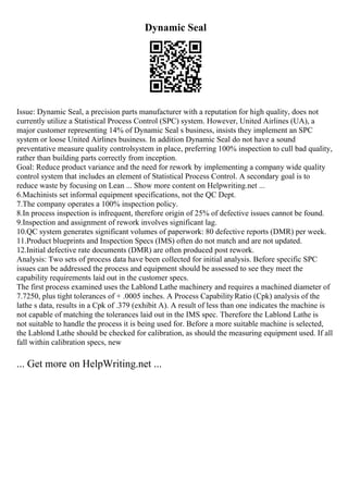 Dynamic Seal
Issue: Dynamic Seal, a precision parts manufacturer with a reputation for high quality, does not
currently utilize a Statistical Process Control (SPC) system. However, United Airlines (UA), a
major customer representing 14% of Dynamic Seal s business, insists they implement an SPC
system or loose United Airlines business. In addition Dynamic Seal do not have a sound
preventative measure quality controlsystem in place, preferring 100% inspection to cull bad quality,
rather than building parts correctly from inception.
Goal: Reduce product variance and the need for rework by implementing a company wide quality
control system that includes an element of Statistical Process Control. A secondary goal is to
reduce waste by focusing on Lean ... Show more content on Helpwriting.net ...
6.Machinists set informal equipment specifications, not the QC Dept.
7.The company operates a 100% inspection policy.
8.In process inspection is infrequent, therefore origin of 25% of defective issues cannot be found.
9.Inspection and assignment of rework involves significant lag.
10.QC system generates significant volumes of paperwork: 80 defective reports (DMR) per week.
11.Product blueprints and Inspection Specs (IMS) often do not match and are not updated.
12.Initial defective rate documents (DMR) are often produced post rework.
Analysis: Two sets of process data have been collected for initial analysis. Before specific SPC
issues can be addressed the process and equipment should be assessed to see they meet the
capability requirements laid out in the customer specs.
The first process examined uses the Lablond Lathe machinery and requires a machined diameter of
7.7250, plus tight tolerances of + .0005 inches. A Process CapabilityRatio (Cpk) analysis of the
lathe s data, results in a Cpk of .379 (exhibit A). A result of less than one indicates the machine is
not capable of matching the tolerances laid out in the IMS spec. Therefore the Lablond Lathe is
not suitable to handle the process it is being used for. Before a more suitable machine is selected,
the Lablond Lathe should be checked for calibration, as should the measuring equipment used. If all
fall within calibration specs, new
... Get more on HelpWriting.net ...
 
