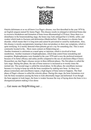 Paget s Disease
Osteitis deformans or as we all know it as Paget s disease, was first described in the year 1876 by
an English surgeon named Sir James Paget. This disease results in enlarged or deformed bones due
to excessive breakdown and formation of bone tissue (ReumatologГa ClГnica). Since there is a
disturbance in the boneremodeling stage, the bones may look enlarged but it is brittle, softer, and
weaker which leads to fractures and deformities (MedicineNet). This disease is a chronic bone
disorder, which means that it is long term and cannot be prevented or cured by medications. Also,
this disease is mostly asymptomatic meaning it does not produce or show any symptoms, which is
quite terrifying. It is mostly detected when patients get an x ray for something else. This is most
commonly located in the... Show more content on Helpwriting.net ...
Another treatment is calcitonin as a nasal spray or injection, which is involved in bone
metabolism. Another treatment is bisphosphonates, which help control bone remodeling and
resorption. Bisphosphonates were founded in the year 1970 and is now the preferred treatment
because of its better efficacy and safety profile compared to the use of calcitonin (Mayo Clinic).
Researchers say that Paget s disease occurs in three different phases. The first phase is called the
lytic stage. During this phase, the rate of bone turnover is increased as to twenty times the
normal rate. The second stage is called the mixed phase. In this phase, the osteoblasts increase
because it is trying to keep up with the bone resorption by making new bone. As these two
phases (osteoclasts and osteoblasts) repeat, a high degree of bone turnover happens. The final
phase of Paget s disease is called the sclerotic phase. During this stage, the bone formations over
rule the bone resorption causing the bone to look abnormally larger and deformed. Even though
the bone appears to look larger, the bone is weaker because the way of laying down the bone is in a
disorganized pattern making it less dense
... Get more on HelpWriting.net ...
 