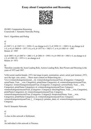 Essay about Computation and Reasoning
IN1002: Computation Reasoning
Coursework 1: Semantic Networks Prolog
Part I: Algorithms and Prolog
a)
i)
d=1947 i=1, d=1947+11 = 1958 i=2, no change to d i=3, d=1958+11 = 1969 i=4, no change to d
i=5, n=8, d=1969+8 = 1977 i=6, n=6, d=1977+6 = 1983 i=7, n=4, d=1983+4 = 1987
Return: d= 1987
ii) d=2007 i=6, d=2007 6 = 2001 i=5, d=2001 8 = 1993 i=4, d=1993 10 = 1983 i=3, no change to d
i=2, d=1983 10 = 1973 i=1, no change to d
Return: d= 1973
b)
Therefore consider the Actor Leading Role, Actress Leading Role, Best Picture and Directing in the
years of 1973 and 1987.
%1bi) actor( marlon brando ,1973, last tango in paris ,nomination, actor). actor( jack lemmon ,1973,
save the tiger ,win, actor). ... Show more content on Helpwriting.net ...
%1cv) winnerofcategoriesinyear(_, []). winnerofcategoriesinyear(Year, [Categories | Category]):
actor(Name, Year, _, win, Categories), print(Name Categories), nl, winnerofcategoriesinyear(Year,
Category). winnerofcategoriesinyear(Year, [Categories | Category]): actress(Name, Year, _, win,
Categories), print(Name Categories), nl, winnerofcategoriesinyear(Year, Category).
winnerofcategoriesinyear(Year, [Categories | Category]): directing(Name, Year, _, win, Categories),
print(Name Categories), nl, winnerofcategoriesinyear(Year, Category).
winnerofcategoriesinyear(Year, [Categories | Category]): bestpicture(Name, Year, _, win,
Categories), print(Name Categories), nl, winnerofcategoriesinyear(Year, Category).
winnerofcategoriesinyear(Year, [_ | Category]): print(no_data), nl, winnerofcategoriesinyear(Year,
Category).
Part II: Semantic Networks
a)
i)
A class in this network is Settlement.
ii)
An individual is this network is Florence.
 