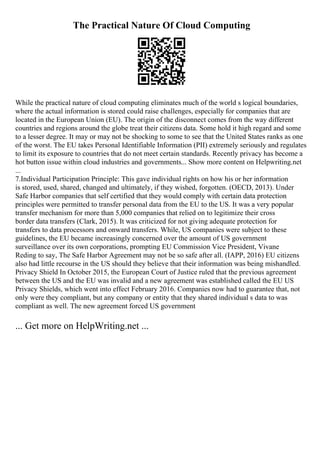 The Practical Nature Of Cloud Computing
While the practical nature of cloud computing eliminates much of the world s logical boundaries,
where the actual information is stored could raise challenges, especially for companies that are
located in the European Union (EU). The origin of the disconnect comes from the way different
countries and regions around the globe treat their citizens data. Some hold it high regard and some
to a lesser degree. It may or may not be shocking to some to see that the United States ranks as one
of the worst. The EU takes Personal Identifiable Information (PII) extremely seriously and regulates
to limit its exposure to countries that do not meet certain standards. Recently privacy has become a
hot button issue within cloud industries and governments... Show more content on Helpwriting.net
...
7.Individual Participation Principle: This gave individual rights on how his or her information
is stored, used, shared, changed and ultimately, if they wished, forgotten. (OECD, 2013). Under
Safe Harbor companies that self certified that they would comply with certain data protection
principles were permitted to transfer personal data from the EU to the US. It was a very popular
transfer mechanism for more than 5,000 companies that relied on to legitimize their cross
border data transfers (Clark, 2015). It was criticized for not giving adequate protection for
transfers to data processors and onward transfers. While, US companies were subject to these
guidelines, the EU became increasingly concerned over the amount of US government
surveillance over its own corporations, prompting EU Commission Vice President, Vivane
Reding to say, The Safe Harbor Agreement may not be so safe after all. (IAPP, 2016) EU citizens
also had little recourse in the US should they believe that their information was being mishandled.
Privacy Shield In October 2015, the European Court of Justice ruled that the previous agreement
between the US and the EU was invalid and a new agreement was established called the EU US
Privacy Shields, which went into effect February 2016. Companies now had to guarantee that, not
only were they compliant, but any company or entity that they shared individual s data to was
compliant as well. The new agreement forced US government
... Get more on HelpWriting.net ...
 