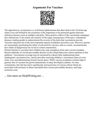 Arguments For Vaccines
The opposition to vaccinations is a well known phenomenon that dates back to the Victorian age
when it was self limited by the awareness of the importance to be protected against fearsome
infectious diseases such as smallpox and polio. These positive effects of the vaccination campaigns
have blurred out, if not erased, the memory of the tragic consequences of the past s widespread
diseases, leading people to underestimate the severity of the harm that vaccinations prevent.
Vaccines represent one of the most important aspects of pediatric preventive care. However, parents
are increasingly questioning the safety of and need for vaccines, and as a result, vaccinationrates
have fallen to dangerously low levels in certain communities.
Parents hesitant to vaccinate their children may seek exemptions from state vaccine mandates.
Recent outbreaks of vaccine preventable diseases in the United States have drawn attention to this
epidemic. Vaccinations coverage may be increased by schools fully implementing State
kindergarten vaccination laws, and by providers assessing children s vaccination status at every
clinic visit, and administering missed vaccine doses. While vaccine acceptance remains high in
general, fear of vaccines has grown dramatically in many developed countries. In some
communities, this fear has led to significantly increased rates of vaccine refusal which are
associated with increases in illness and death from vaccine preventable diseases, and large
economic costs
... Get more on HelpWriting.net ...
 
