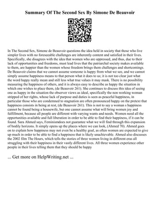 Summary Of The Second Sex By Simone De Beauvoir
In The Second Sex, Simone de Beauvoir questions the idea held in society that those who live
simpler lives with no foreseeable challenges are inherently content and satisfied in their lives.
Specifically, she disagrees with the idea that women who are oppressed, and thus, due to their
lack of opportunities and freedoms, must lead lives that the patriarchal society makes available
to them, are happier than the women whose freedom brings them challenges and shortcomings.
De Beauvoir claims that we cannot assume someone is happy from what we see, and we cannot
simply assume happiness means to that person what it does to us; it is not too clear just what
the word happy really mean and still less what true values it may mask. There is no possibility
measuring the happiness of others, and it is always easy to describe as happy the situation in
which one wishes to place them, (de Beauvoir 261). She continues to discuss this idea of seeing
one as happy in the situation the observer views as ideal, specifically the non working woman
stripped of her rights, whose lack of purpose and duties is seen as peaceful happiness, in
particular those who are condemned to stagnation are often pronounced happy on the pretext that
happiness consists in being at rest, (de Beauvoir 261). This is not to say a woman s happiness
cannot be found being a housewife, but one cannot assume what will bring women joy and
fulfillment, because all people are different with varying wants and needs. Women need all the
opportunities available and full liberation in order to be able to find their happiness, if it can be
found. Sara Ahmed says, Feminismdoes not guarantee what we will find through this expansion
of bodily horizons. It simply opens up the places where we can look, (Ahmed 70). Ahmed goes
on to explain how happiness may not even be a healthy goal, as often women are expected to give
up much in order to be able to find a happiness that is likely unachievable. Ahmed also discusses
the 2002 film The Hours, which tells the stories of three women living in different eras all
struggling with their happiness in their vastly different lives. All three women experience other
people in their lives telling them that they should be happy
... Get more on HelpWriting.net ...
 