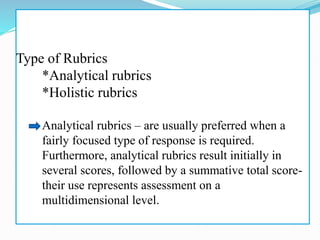 Type of Rubrics
*Analytical rubrics
*Holistic rubrics
Analytical rubrics – are usually preferred when a
fairly focused type of response is required.
Furthermore, analytical rubrics result initially in
several scores, followed by a summative total score-
their use represents assessment on a
multidimensional level.
 
