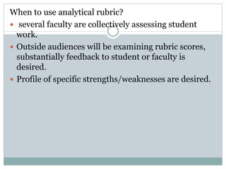 When to use analytical rubric?
 several faculty are collectively assessing student
work.
 Outside audiences will be examining rubric scores,
substantially feedback to student or faculty is
desired.
 Profile of specific strengths/weaknesses are desired.
 