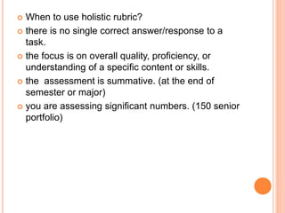  When to use holistic rubric?
 there is no single correct answer/response to a
task.
 the focus is on overall quality, proficiency, or
understanding of a specific content or skills.
 the assessment is summative. (at the end of
semester or major)
 you are assessing significant numbers. (150 senior
portfolio)
 