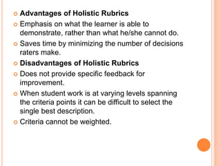 Advantages of Holistic Rubrics
 Emphasis on what the learner is able to
demonstrate, rather than what he/she cannot do.
 Saves time by minimizing the number of decisions
raters make.
 Disadvantages of Holistic Rubrics
 Does not provide specific feedback for
improvement.
 When student work is at varying levels spanning
the criteria points it can be difficult to select the
single best description.
 Criteria cannot be weighted.
 