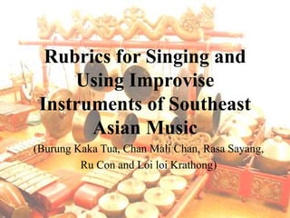 Rubrics for Singing and
Using Improvise
Instruments of Southeast
Asian Music
(Burung Kaka Tua, Chan Mali Chan, Rasa Sayang,
Ru Con and Loi loi Krathong)
 