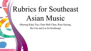 Rubrics for Southeast
Asian Music
(Burung Kaka Tua, Chan Mali Chan, Rasa Sayang,
Ru Con and Loi loi Krathong)
 
