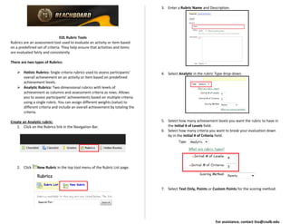 D2L Rubric Tools
Rubrics are an assessment tool used to evaluate an activity or item based
on a predefined set of criteria. They help ensure that activities and items
are evaluated fairly and consistently.
There are two types of Rubrics:
 Holistc Rubrics: Single criteria rubrics used to assess participants'
overall achievement on an activity or item based on predefined
achievement levels.
 Analytic Rubrics: Two-dimensional rubrics with levels of
achievement as columns and assessment criteria as rows. Allows
you to assess participants' achievements based on multiple criteria
using a single rubric. You can assign different weights (value) to
different criteria and include an overall achievement by totaling the
criteria.
Create an Analytic rubric:
1. Click on the Rubrics link in the Navigation Bar.
2. Click New Rubric in the top tool menu of the Rubric List page.
3. Enter a Rubric Name and Description.
4. Select Analytic in the rubric Type drop-down.
5. Select how many achievement levels you want the rubric to have in
the Initial # of Levels field.
6. Select how many criteria you want to break your evaluation down
by in the Initial # of Criteria field.
7. Select Text Only, Points or Custom Points for the scoring method.
For assistance, contact itss@csulb.edu
 