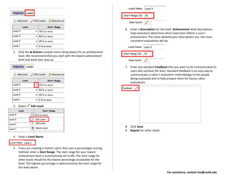 2. Click the Actions context menu (drop-down) for an achievement
level. We recommend that you start with the lowest achievement
level and work your way up.
3. Select Edit Level.
4. Enter a Level Name.
5. If you are creating a holistic rubric that uses a percentages scoring
method, enter a Start Range. The start range for your lowest
achievement level is automatically set to 0%. The start range for
other levels should be the lowest percentage acceptable for the
level. The highest percentage is determined by the start range for
the level above.
6. Enter a Description for the level. Achievement level descriptions
help evaluators determine which level best reflects a user's
achievement. The more detailed your descriptions are, the more
consistent evaluations will be.
7. Enter any standard Feedback that you want to be communicated to
users who achieve the level. Standard feedback is an easy way to
communicate a rubric's evaluation methodology to the people
being evaluated and to help prepare them for future rubric
evaluations.
8. Click Save.
9. Repeat for other levels.
For assistance, contact itss@csulb.edu
 