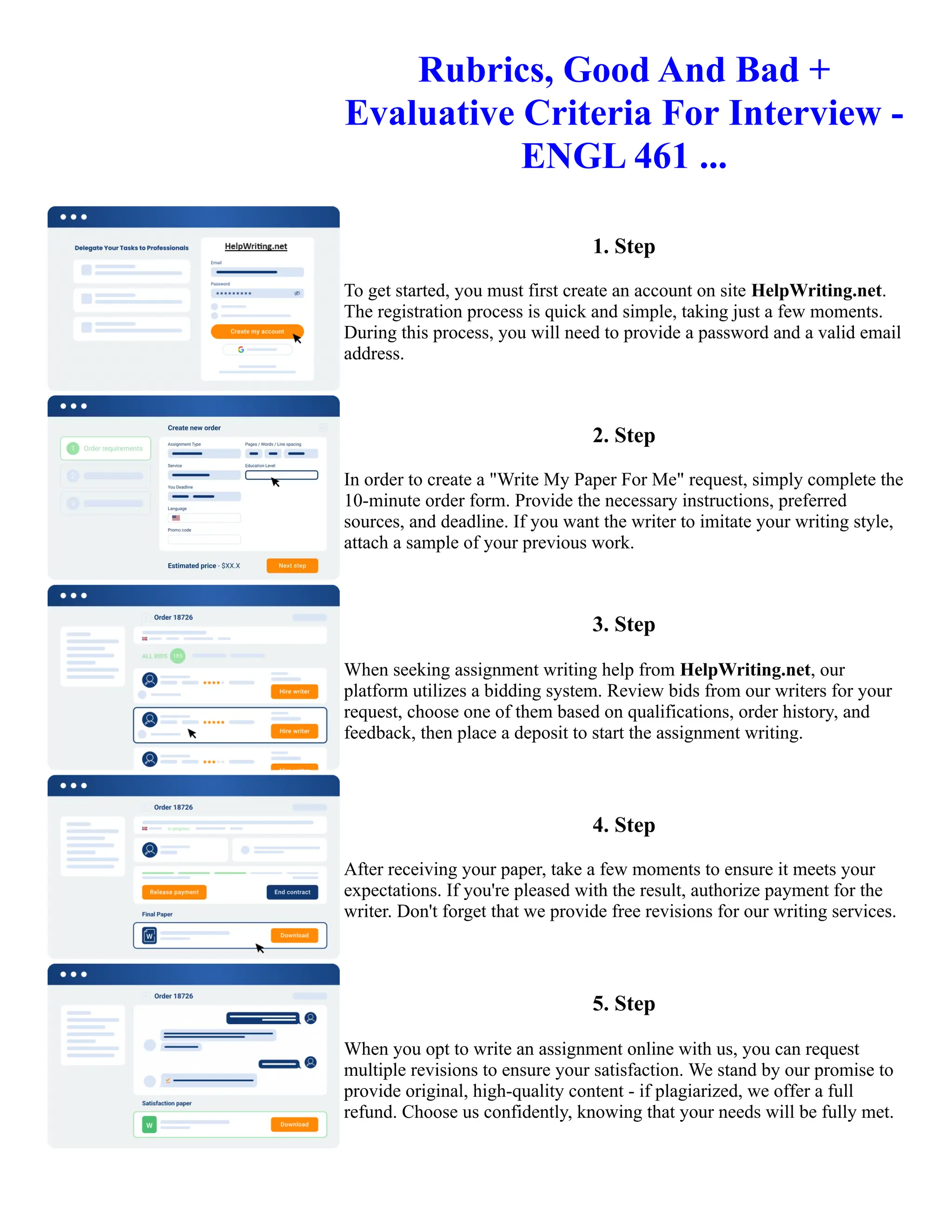 Rubrics, Good And Bad +
Evaluative Criteria For Interview -
ENGL 461 ...
1. Step
To get started, you must first create an account on site HelpWriting.net.
The registration process is quick and simple, taking just a few moments.
During this process, you will need to provide a password and a valid email
address.
2. Step
In order to create a "Write My Paper For Me" request, simply complete the
10-minute order form. Provide the necessary instructions, preferred
sources, and deadline. If you want the writer to imitate your writing style,
attach a sample of your previous work.
3. Step
When seeking assignment writing help from HelpWriting.net, our
platform utilizes a bidding system. Review bids from our writers for your
request, choose one of them based on qualifications, order history, and
feedback, then place a deposit to start the assignment writing.
4. Step
After receiving your paper, take a few moments to ensure it meets your
expectations. If you're pleased with the result, authorize payment for the
writer. Don't forget that we provide free revisions for our writing services.
5. Step
When you opt to write an assignment online with us, you can request
multiple revisions to ensure your satisfaction. We stand by our promise to
provide original, high-quality content - if plagiarized, we offer a full
refund. Choose us confidently, knowing that your needs will be fully met.
Rubrics, Good And Bad + Evaluative Criteria For Interview - ENGL 461 ... Rubrics, Good And Bad + Evaluative
Criteria For Interview - ENGL 461 ...
 