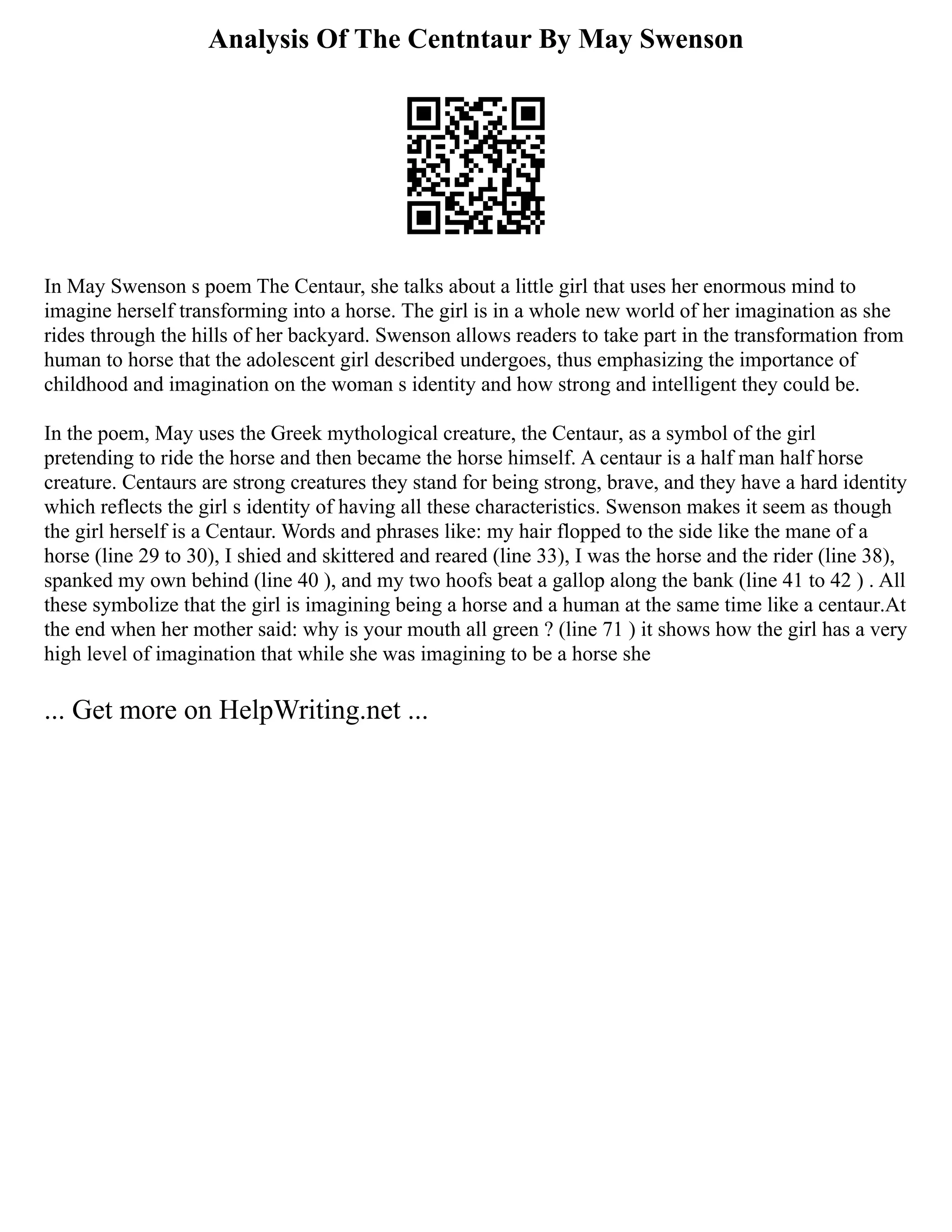 Analysis Of The Centntaur By May Swenson
In May Swenson s poem The Centaur, she talks about a little girl that uses her enormous mind to
imagine herself transforming into a horse. The girl is in a whole new world of her imagination as she
rides through the hills of her backyard. Swenson allows readers to take part in the transformation from
human to horse that the adolescent girl described undergoes, thus emphasizing the importance of
childhood and imagination on the woman s identity and how strong and intelligent they could be.
In the poem, May uses the Greek mythological creature, the Centaur, as a symbol of the girl
pretending to ride the horse and then became the horse himself. A centaur is a half man half horse
creature. Centaurs are strong creatures they stand for being strong, brave, and they have a hard identity
which reflects the girl s identity of having all these characteristics. Swenson makes it seem as though
the girl herself is a Centaur. Words and phrases like: my hair flopped to the side like the mane of a
horse (line 29 to 30), I shied and skittered and reared (line 33), I was the horse and the rider (line 38),
spanked my own behind (line 40 ), and my two hoofs beat a gallop along the bank (line 41 to 42 ) . All
these symbolize that the girl is imagining being a horse and a human at the same time like a centaur.At
the end when her mother said: why is your mouth all green ? (line 71 ) it shows how the girl has a very
high level of imagination that while she was imagining to be a horse she
... Get more on HelpWriting.net ...
 