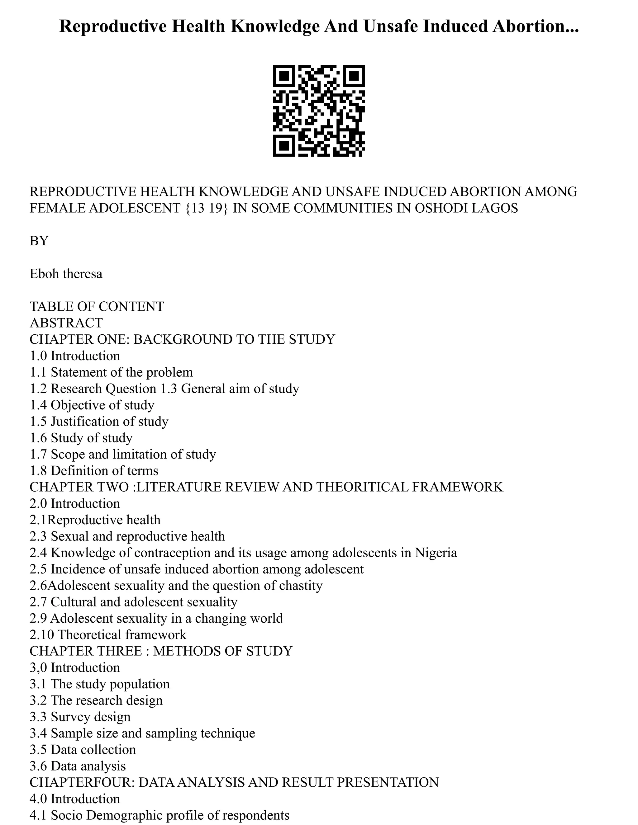 Reproductive Health Knowledge And Unsafe Induced Abortion...
REPRODUCTIVE HEALTH KNOWLEDGE AND UNSAFE INDUCED ABORTION AMONG
FEMALE ADOLESCENT {13 19} IN SOME COMMUNITIES IN OSHODI LAGOS
BY
Eboh theresa
TABLE OF CONTENT
ABSTRACT
CHAPTER ONE: BACKGROUND TO THE STUDY
1.0 Introduction
1.1 Statement of the problem
1.2 Research Question 1.3 General aim of study
1.4 Objective of study
1.5 Justification of study
1.6 Study of study
1.7 Scope and limitation of study
1.8 Definition of terms
CHAPTER TWO :LITERATURE REVIEW AND THEORITICAL FRAMEWORK
2.0 Introduction
2.1Reproductive health
2.3 Sexual and reproductive health
2.4 Knowledge of contraception and its usage among adolescents in Nigeria
2.5 Incidence of unsafe induced abortion among adolescent
2.6Adolescent sexuality and the question of chastity
2.7 Cultural and adolescent sexuality
2.9 Adolescent sexuality in a changing world
2.10 Theoretical framework
CHAPTER THREE : METHODS OF STUDY
3,0 Introduction
3.1 The study population
3.2 The research design
3.3 Survey design
3.4 Sample size and sampling technique
3.5 Data collection
3.6 Data analysis
CHAPTERFOUR: DATAANALYSIS AND RESULT PRESENTATION
4.0 Introduction
4.1 Socio Demographic profile of respondents
 