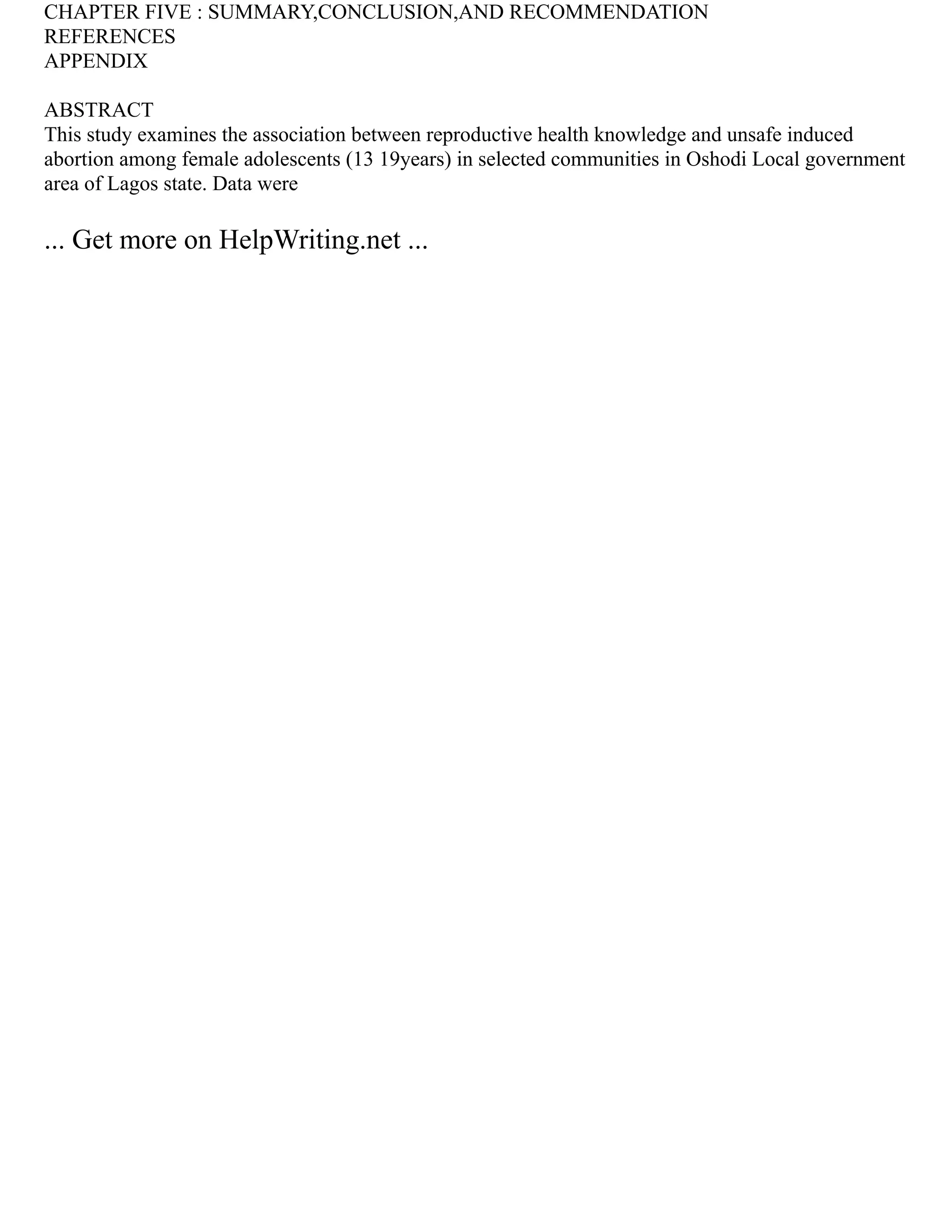 CHAPTER FIVE : SUMMARY,CONCLUSION,AND RECOMMENDATION
REFERENCES
APPENDIX
ABSTRACT
This study examines the association between reproductive health knowledge and unsafe induced
abortion among female adolescents (13 19years) in selected communities in Oshodi Local government
area of Lagos state. Data were
... Get more on HelpWriting.net ...
 