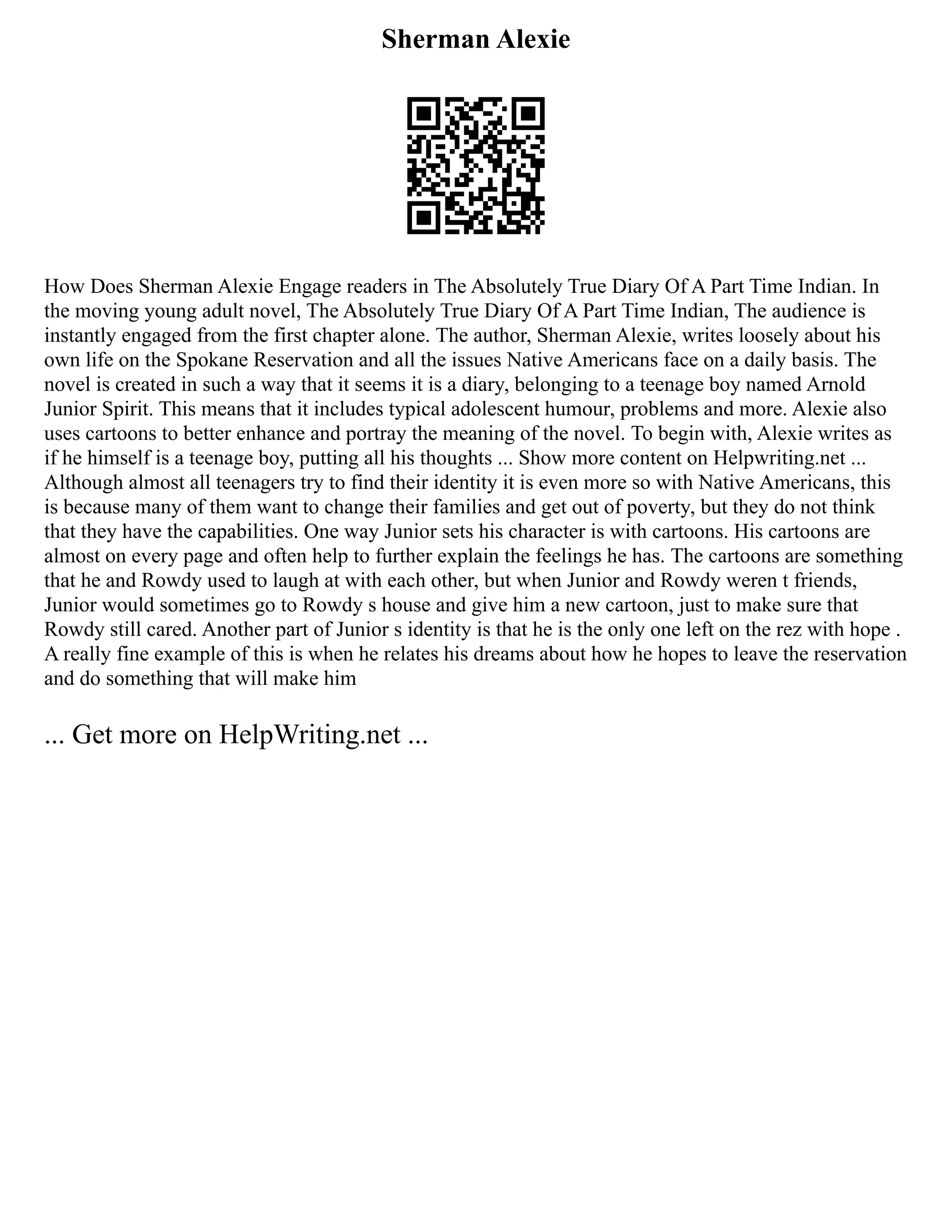 Sherman Alexie
How Does Sherman Alexie Engage readers in The Absolutely True Diary Of A Part Time Indian. In
the moving young adult novel, The Absolutely True Diary Of A Part Time Indian, The audience is
instantly engaged from the first chapter alone. The author, Sherman Alexie, writes loosely about his
own life on the Spokane Reservation and all the issues Native Americans face on a daily basis. The
novel is created in such a way that it seems it is a diary, belonging to a teenage boy named Arnold
Junior Spirit. This means that it includes typical adolescent humour, problems and more. Alexie also
uses cartoons to better enhance and portray the meaning of the novel. To begin with, Alexie writes as
if he himself is a teenage boy, putting all his thoughts ... Show more content on Helpwriting.net ...
Although almost all teenagers try to find their identity it is even more so with Native Americans, this
is because many of them want to change their families and get out of poverty, but they do not think
that they have the capabilities. One way Junior sets his character is with cartoons. His cartoons are
almost on every page and often help to further explain the feelings he has. The cartoons are something
that he and Rowdy used to laugh at with each other, but when Junior and Rowdy weren t friends,
Junior would sometimes go to Rowdy s house and give him a new cartoon, just to make sure that
Rowdy still cared. Another part of Junior s identity is that he is the only one left on the rez with hope .
A really fine example of this is when he relates his dreams about how he hopes to leave the reservation
and do something that will make him
... Get more on HelpWriting.net ...
 