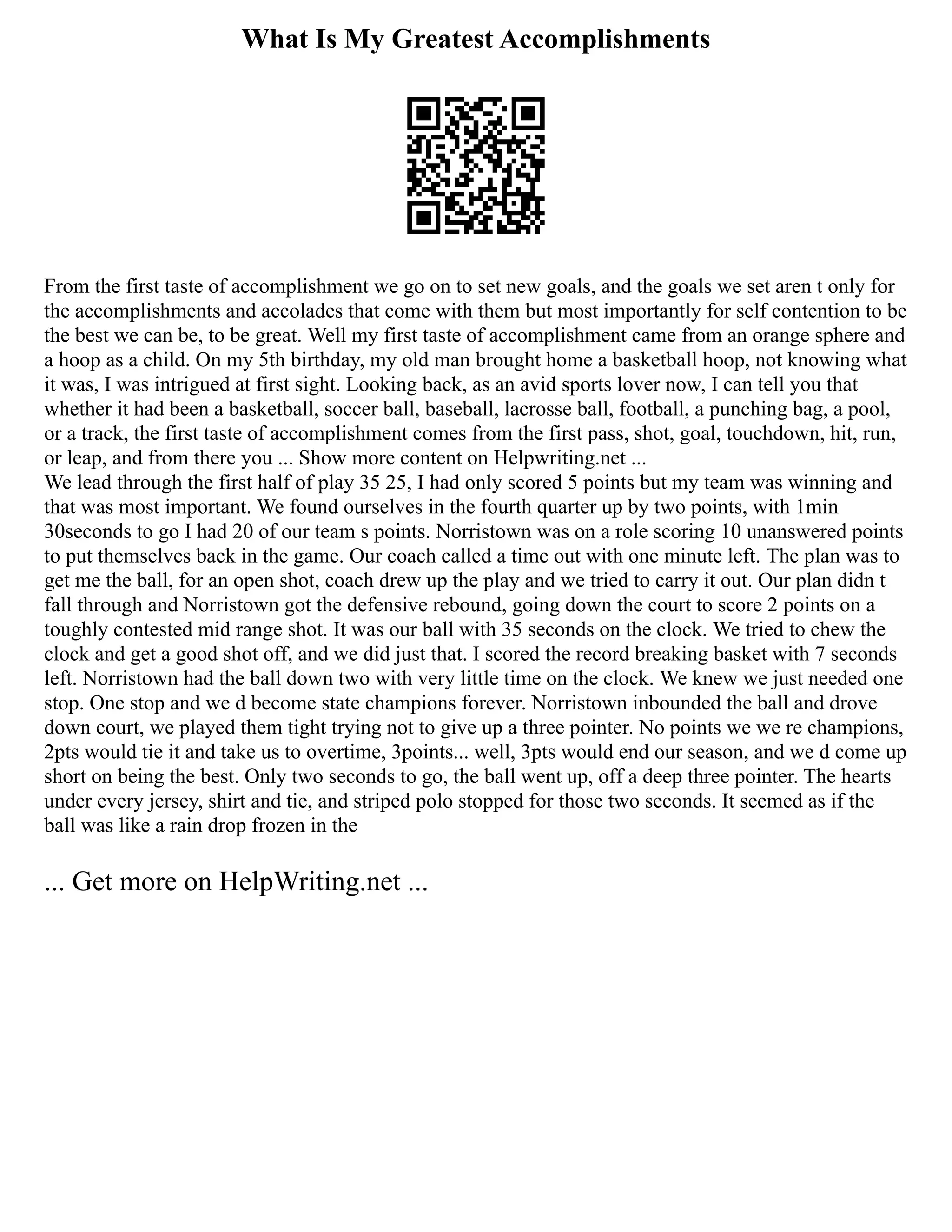 What Is My Greatest Accomplishments
From the first taste of accomplishment we go on to set new goals, and the goals we set aren t only for
the accomplishments and accolades that come with them but most importantly for self contention to be
the best we can be, to be great. Well my first taste of accomplishment came from an orange sphere and
a hoop as a child. On my 5th birthday, my old man brought home a basketball hoop, not knowing what
it was, I was intrigued at first sight. Looking back, as an avid sports lover now, I can tell you that
whether it had been a basketball, soccer ball, baseball, lacrosse ball, football, a punching bag, a pool,
or a track, the first taste of accomplishment comes from the first pass, shot, goal, touchdown, hit, run,
or leap, and from there you ... Show more content on Helpwriting.net ...
We lead through the first half of play 35 25, I had only scored 5 points but my team was winning and
that was most important. We found ourselves in the fourth quarter up by two points, with 1min
30seconds to go I had 20 of our team s points. Norristown was on a role scoring 10 unanswered points
to put themselves back in the game. Our coach called a time out with one minute left. The plan was to
get me the ball, for an open shot, coach drew up the play and we tried to carry it out. Our plan didn t
fall through and Norristown got the defensive rebound, going down the court to score 2 points on a
toughly contested mid range shot. It was our ball with 35 seconds on the clock. We tried to chew the
clock and get a good shot off, and we did just that. I scored the record breaking basket with 7 seconds
left. Norristown had the ball down two with very little time on the clock. We knew we just needed one
stop. One stop and we d become state champions forever. Norristown inbounded the ball and drove
down court, we played them tight trying not to give up a three pointer. No points we we re champions,
2pts would tie it and take us to overtime, 3points... well, 3pts would end our season, and we d come up
short on being the best. Only two seconds to go, the ball went up, off a deep three pointer. The hearts
under every jersey, shirt and tie, and striped polo stopped for those two seconds. It seemed as if the
ball was like a rain drop frozen in the
... Get more on HelpWriting.net ...
 