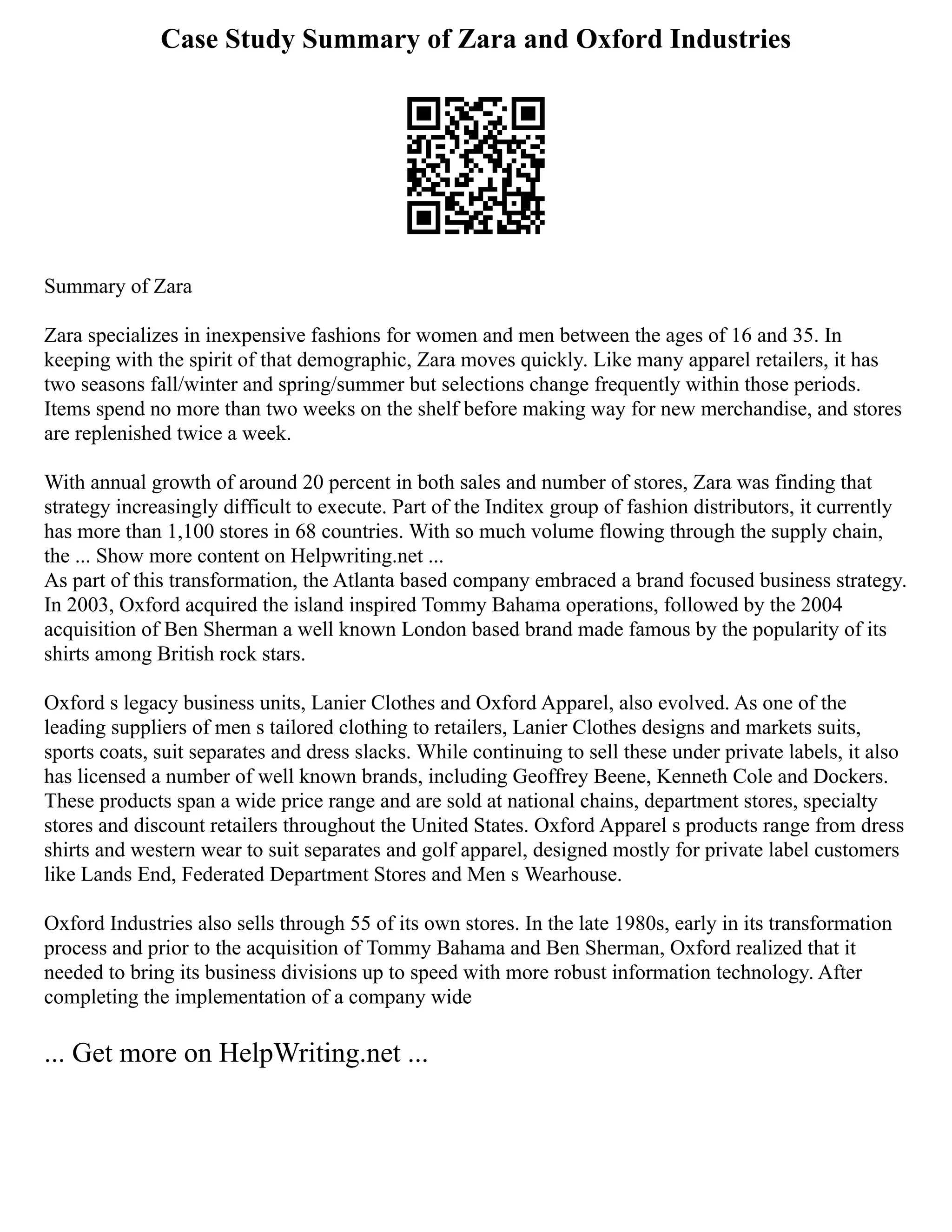 Case Study Summary of Zara and Oxford Industries
Summary of Zara
Zara specializes in inexpensive fashions for women and men between the ages of 16 and 35. In
keeping with the spirit of that demographic, Zara moves quickly. Like many apparel retailers, it has
two seasons fall/winter and spring/summer but selections change frequently within those periods.
Items spend no more than two weeks on the shelf before making way for new merchandise, and stores
are replenished twice a week.
With annual growth of around 20 percent in both sales and number of stores, Zara was finding that
strategy increasingly difficult to execute. Part of the Inditex group of fashion distributors, it currently
has more than 1,100 stores in 68 countries. With so much volume flowing through the supply chain,
the ... Show more content on Helpwriting.net ...
As part of this transformation, the Atlanta based company embraced a brand focused business strategy.
In 2003, Oxford acquired the island inspired Tommy Bahama operations, followed by the 2004
acquisition of Ben Sherman a well known London based brand made famous by the popularity of its
shirts among British rock stars.
Oxford s legacy business units, Lanier Clothes and Oxford Apparel, also evolved. As one of the
leading suppliers of men s tailored clothing to retailers, Lanier Clothes designs and markets suits,
sports coats, suit separates and dress slacks. While continuing to sell these under private labels, it also
has licensed a number of well known brands, including Geoffrey Beene, Kenneth Cole and Dockers.
These products span a wide price range and are sold at national chains, department stores, specialty
stores and discount retailers throughout the United States. Oxford Apparel s products range from dress
shirts and western wear to suit separates and golf apparel, designed mostly for private label customers
like Lands End, Federated Department Stores and Men s Wearhouse.
Oxford Industries also sells through 55 of its own stores. In the late 1980s, early in its transformation
process and prior to the acquisition of Tommy Bahama and Ben Sherman, Oxford realized that it
needed to bring its business divisions up to speed with more robust information technology. After
completing the implementation of a company wide
... Get more on HelpWriting.net ...
 