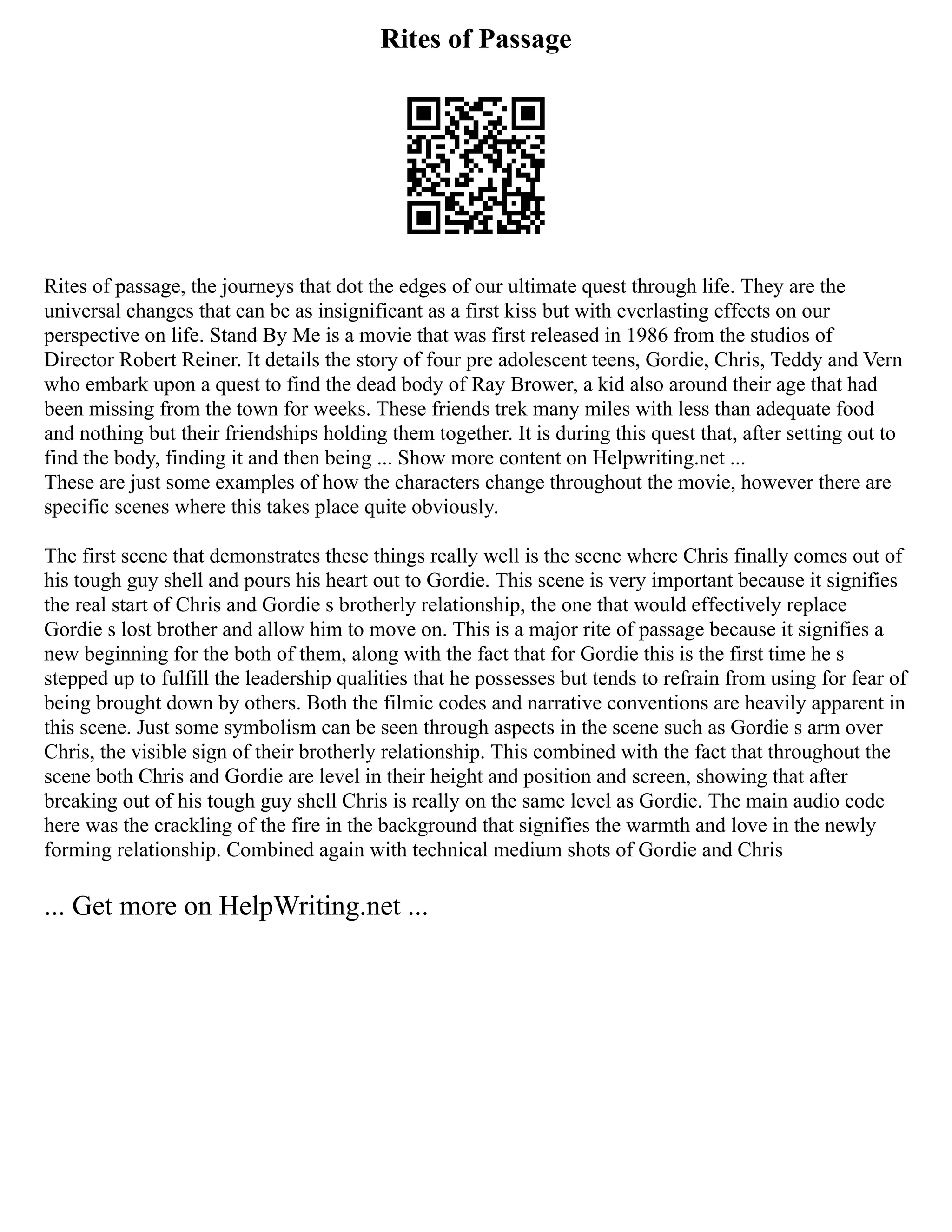 Rites of Passage
Rites of passage, the journeys that dot the edges of our ultimate quest through life. They are the
universal changes that can be as insignificant as a first kiss but with everlasting effects on our
perspective on life. Stand By Me is a movie that was first released in 1986 from the studios of
Director Robert Reiner. It details the story of four pre adolescent teens, Gordie, Chris, Teddy and Vern
who embark upon a quest to find the dead body of Ray Brower, a kid also around their age that had
been missing from the town for weeks. These friends trek many miles with less than adequate food
and nothing but their friendships holding them together. It is during this quest that, after setting out to
find the body, finding it and then being ... Show more content on Helpwriting.net ...
These are just some examples of how the characters change throughout the movie, however there are
specific scenes where this takes place quite obviously.
The first scene that demonstrates these things really well is the scene where Chris finally comes out of
his tough guy shell and pours his heart out to Gordie. This scene is very important because it signifies
the real start of Chris and Gordie s brotherly relationship, the one that would effectively replace
Gordie s lost brother and allow him to move on. This is a major rite of passage because it signifies a
new beginning for the both of them, along with the fact that for Gordie this is the first time he s
stepped up to fulfill the leadership qualities that he possesses but tends to refrain from using for fear of
being brought down by others. Both the filmic codes and narrative conventions are heavily apparent in
this scene. Just some symbolism can be seen through aspects in the scene such as Gordie s arm over
Chris, the visible sign of their brotherly relationship. This combined with the fact that throughout the
scene both Chris and Gordie are level in their height and position and screen, showing that after
breaking out of his tough guy shell Chris is really on the same level as Gordie. The main audio code
here was the crackling of the fire in the background that signifies the warmth and love in the newly
forming relationship. Combined again with technical medium shots of Gordie and Chris
... Get more on HelpWriting.net ...
 