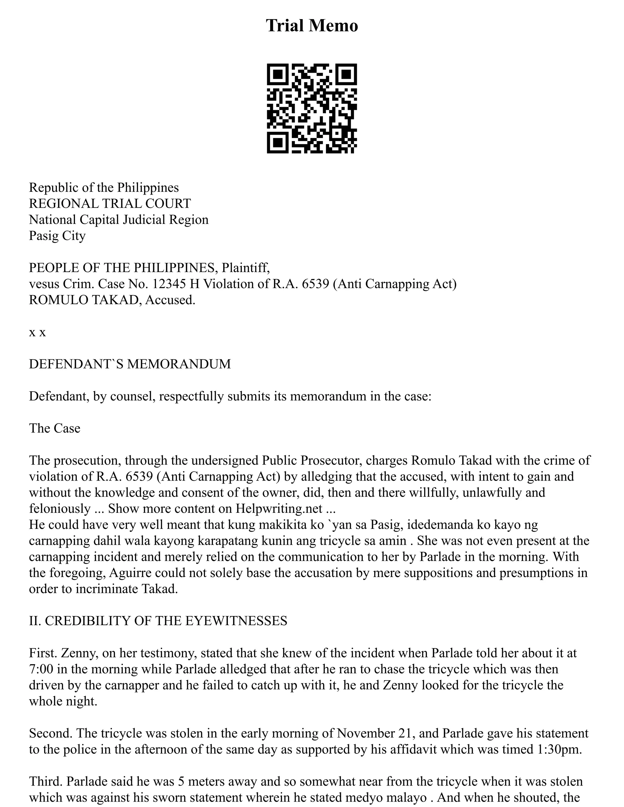Trial Memo
Republic of the Philippines
REGIONAL TRIAL COURT
National Capital Judicial Region
Pasig City
PEOPLE OF THE PHILIPPINES, Plaintiff,
vesus Crim. Case No. 12345 H Violation of R.A. 6539 (Anti Carnapping Act)
ROMULO TAKAD, Accused.
x x
DEFENDANT`S MEMORANDUM
Defendant, by counsel, respectfully submits its memorandum in the case:
The Case
The prosecution, through the undersigned Public Prosecutor, charges Romulo Takad with the crime of
violation of R.A. 6539 (Anti Carnapping Act) by alledging that the accused, with intent to gain and
without the knowledge and consent of the owner, did, then and there willfully, unlawfully and
feloniously ... Show more content on Helpwriting.net ...
He could have very well meant that kung makikita ko `yan sa Pasig, idedemanda ko kayo ng
carnapping dahil wala kayong karapatang kunin ang tricycle sa amin . She was not even present at the
carnapping incident and merely relied on the communication to her by Parlade in the morning. With
the foregoing, Aguirre could not solely base the accusation by mere suppositions and presumptions in
order to incriminate Takad.
II. CREDIBILITY OF THE EYEWITNESSES
First. Zenny, on her testimony, stated that she knew of the incident when Parlade told her about it at
7:00 in the morning while Parlade alledged that after he ran to chase the tricycle which was then
driven by the carnapper and he failed to catch up with it, he and Zenny looked for the tricycle the
whole night.
Second. The tricycle was stolen in the early morning of November 21, and Parlade gave his statement
to the police in the afternoon of the same day as supported by his affidavit which was timed 1:30pm.
Third. Parlade said he was 5 meters away and so somewhat near from the tricycle when it was stolen
which was against his sworn statement wherein he stated medyo malayo . And when he shouted, the
 