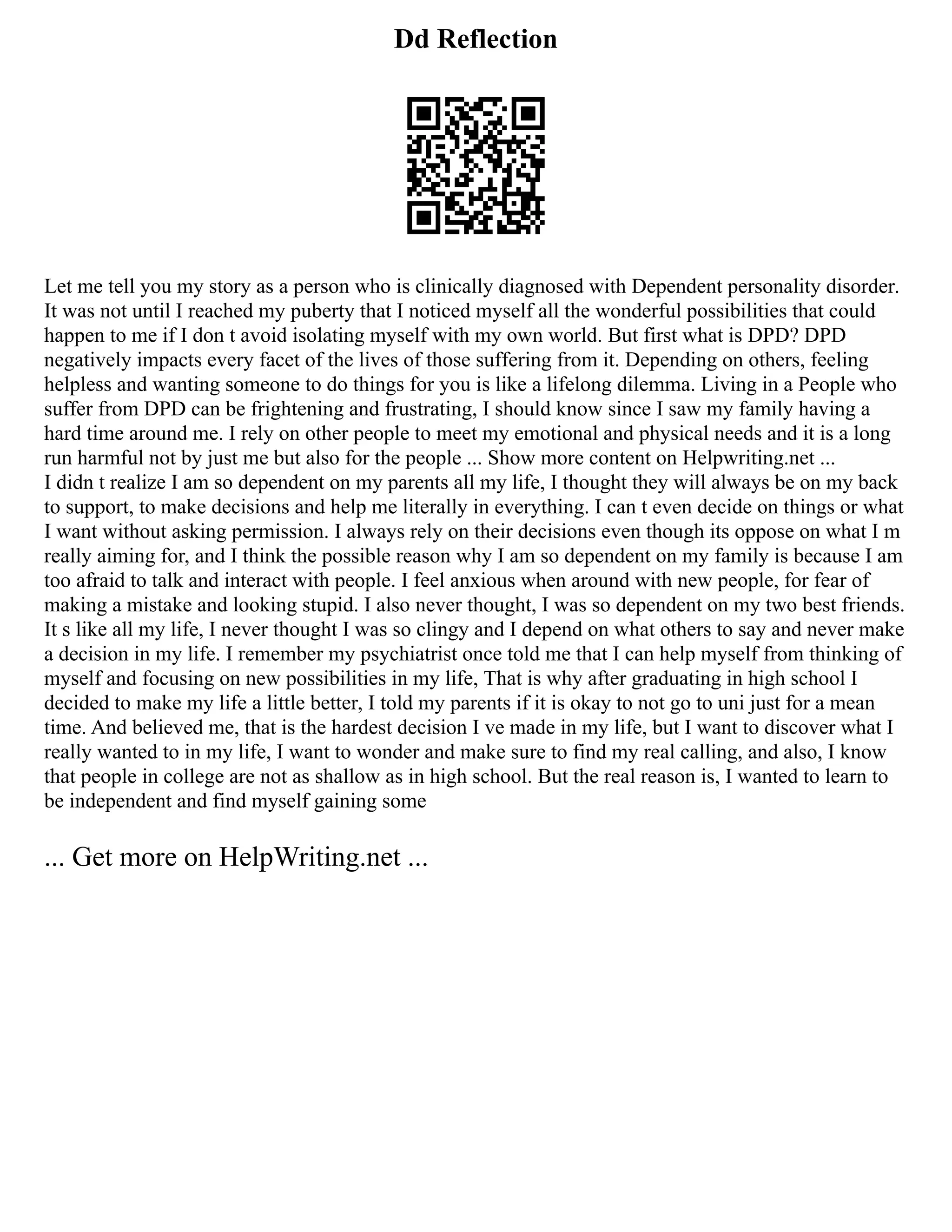 Dd Reflection
Let me tell you my story as a person who is clinically diagnosed with Dependent personality disorder.
It was not until I reached my puberty that I noticed myself all the wonderful possibilities that could
happen to me if I don t avoid isolating myself with my own world. But first what is DPD? DPD
negatively impacts every facet of the lives of those suffering from it. Depending on others, feeling
helpless and wanting someone to do things for you is like a lifelong dilemma. Living in a People who
suffer from DPD can be frightening and frustrating, I should know since I saw my family having a
hard time around me. I rely on other people to meet my emotional and physical needs and it is a long
run harmful not by just me but also for the people ... Show more content on Helpwriting.net ...
I didn t realize I am so dependent on my parents all my life, I thought they will always be on my back
to support, to make decisions and help me literally in everything. I can t even decide on things or what
I want without asking permission. I always rely on their decisions even though its oppose on what I m
really aiming for, and I think the possible reason why I am so dependent on my family is because I am
too afraid to talk and interact with people. I feel anxious when around with new people, for fear of
making a mistake and looking stupid. I also never thought, I was so dependent on my two best friends.
It s like all my life, I never thought I was so clingy and I depend on what others to say and never make
a decision in my life. I remember my psychiatrist once told me that I can help myself from thinking of
myself and focusing on new possibilities in my life, That is why after graduating in high school I
decided to make my life a little better, I told my parents if it is okay to not go to uni just for a mean
time. And believed me, that is the hardest decision I ve made in my life, but I want to discover what I
really wanted to in my life, I want to wonder and make sure to find my real calling, and also, I know
that people in college are not as shallow as in high school. But the real reason is, I wanted to learn to
be independent and find myself gaining some
... Get more on HelpWriting.net ...
 