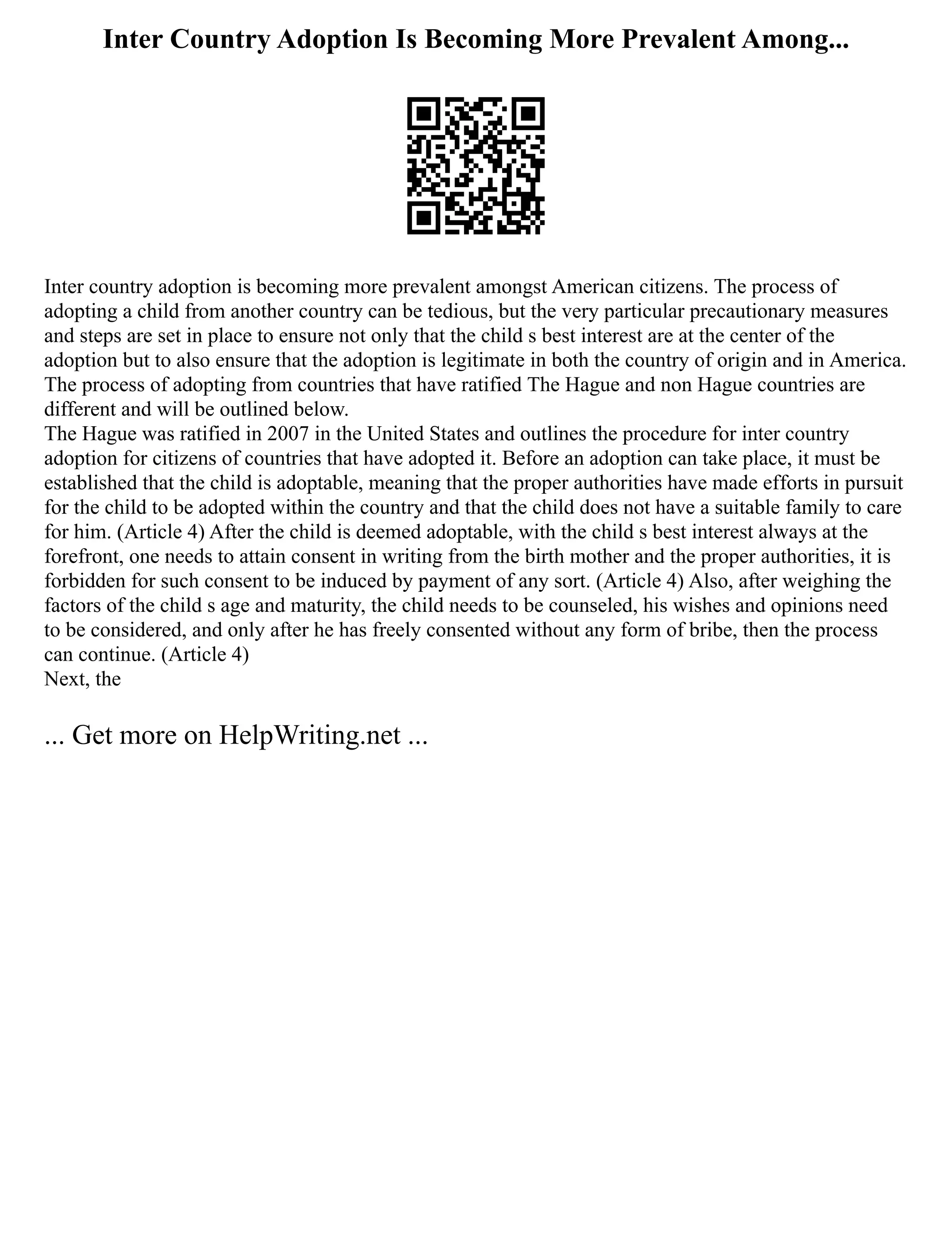 Inter Country Adoption Is Becoming More Prevalent Among...
Inter country adoption is becoming more prevalent amongst American citizens. The process of
adopting a child from another country can be tedious, but the very particular precautionary measures
and steps are set in place to ensure not only that the child s best interest are at the center of the
adoption but to also ensure that the adoption is legitimate in both the country of origin and in America.
The process of adopting from countries that have ratified The Hague and non Hague countries are
different and will be outlined below.
The Hague was ratified in 2007 in the United States and outlines the procedure for inter country
adoption for citizens of countries that have adopted it. Before an adoption can take place, it must be
established that the child is adoptable, meaning that the proper authorities have made efforts in pursuit
for the child to be adopted within the country and that the child does not have a suitable family to care
for him. (Article 4) After the child is deemed adoptable, with the child s best interest always at the
forefront, one needs to attain consent in writing from the birth mother and the proper authorities, it is
forbidden for such consent to be induced by payment of any sort. (Article 4) Also, after weighing the
factors of the child s age and maturity, the child needs to be counseled, his wishes and opinions need
to be considered, and only after he has freely consented without any form of bribe, then the process
can continue. (Article 4)
Next, the
... Get more on HelpWriting.net ...
 