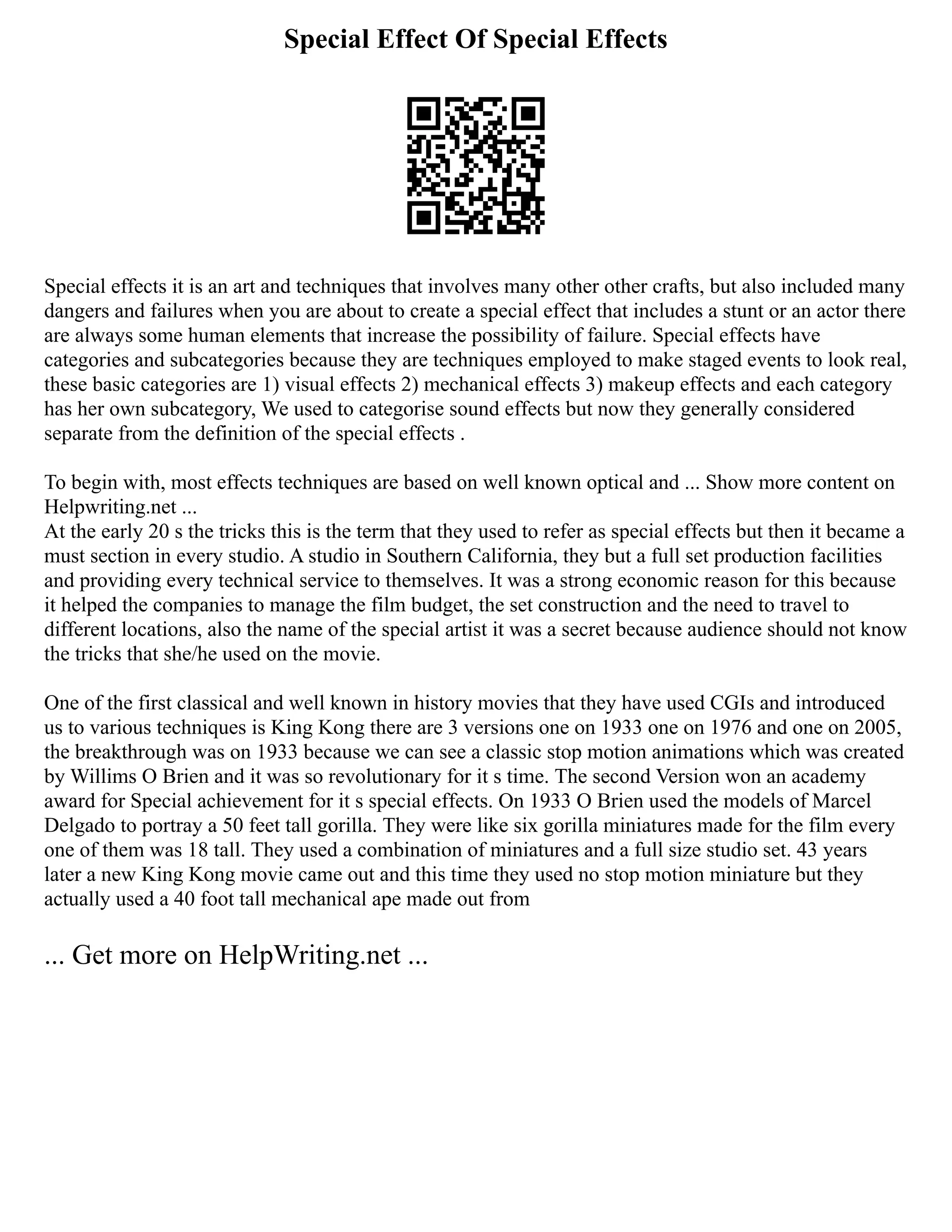 Special Effect Of Special Effects
Special effects it is an art and techniques that involves many other other crafts, but also included many
dangers and failures when you are about to create a special effect that includes a stunt or an actor there
are always some human elements that increase the possibility of failure. Special effects have
categories and subcategories because they are techniques employed to make staged events to look real,
these basic categories are 1) visual effects 2) mechanical effects 3) makeup effects and each category
has her own subcategory, We used to categorise sound effects but now they generally considered
separate from the definition of the special effects .
To begin with, most effects techniques are based on well known optical and ... Show more content on
Helpwriting.net ...
At the early 20 s the tricks this is the term that they used to refer as special effects but then it became a
must section in every studio. A studio in Southern California, they but a full set production facilities
and providing every technical service to themselves. It was a strong economic reason for this because
it helped the companies to manage the film budget, the set construction and the need to travel to
different locations, also the name of the special artist it was a secret because audience should not know
the tricks that she/he used on the movie.
One of the first classical and well known in history movies that they have used CGIs and introduced
us to various techniques is King Kong there are 3 versions one on 1933 one on 1976 and one on 2005,
the breakthrough was on 1933 because we can see a classic stop motion animations which was created
by Willims O Brien and it was so revolutionary for it s time. The second Version won an academy
award for Special achievement for it s special effects. On 1933 O Brien used the models of Marcel
Delgado to portray a 50 feet tall gorilla. They were like six gorilla miniatures made for the film every
one of them was 18 tall. They used a combination of miniatures and a full size studio set. 43 years
later a new King Kong movie came out and this time they used no stop motion miniature but they
actually used a 40 foot tall mechanical ape made out from
... Get more on HelpWriting.net ...
 