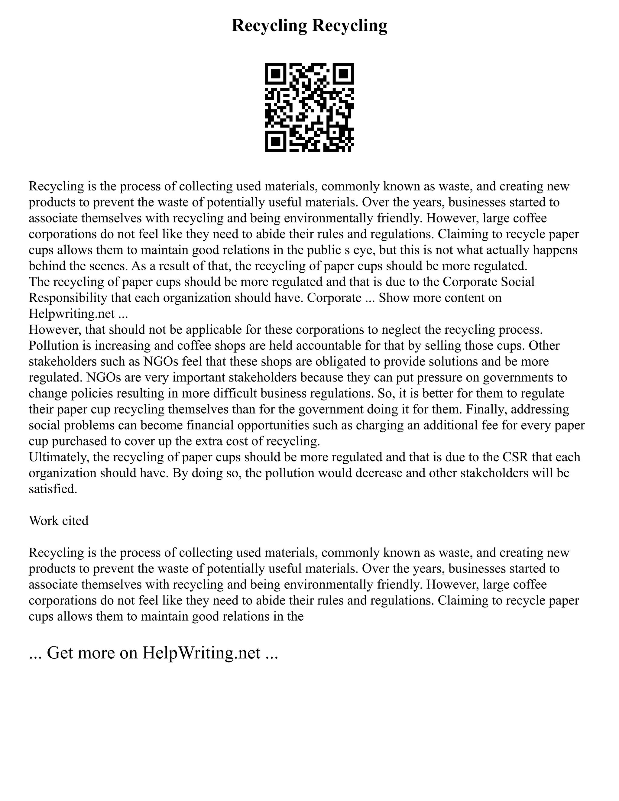 Recycling Recycling
Recycling is the process of collecting used materials, commonly known as waste, and creating new
products to prevent the waste of potentially useful materials. Over the years, businesses started to
associate themselves with recycling and being environmentally friendly. However, large coffee
corporations do not feel like they need to abide their rules and regulations. Claiming to recycle paper
cups allows them to maintain good relations in the public s eye, but this is not what actually happens
behind the scenes. As a result of that, the recycling of paper cups should be more regulated.
The recycling of paper cups should be more regulated and that is due to the Corporate Social
Responsibility that each organization should have. Corporate ... Show more content on
Helpwriting.net ...
However, that should not be applicable for these corporations to neglect the recycling process.
Pollution is increasing and coffee shops are held accountable for that by selling those cups. Other
stakeholders such as NGOs feel that these shops are obligated to provide solutions and be more
regulated. NGOs are very important stakeholders because they can put pressure on governments to
change policies resulting in more difficult business regulations. So, it is better for them to regulate
their paper cup recycling themselves than for the government doing it for them. Finally, addressing
social problems can become financial opportunities such as charging an additional fee for every paper
cup purchased to cover up the extra cost of recycling.
Ultimately, the recycling of paper cups should be more regulated and that is due to the CSR that each
organization should have. By doing so, the pollution would decrease and other stakeholders will be
satisfied.
Work cited
Recycling is the process of collecting used materials, commonly known as waste, and creating new
products to prevent the waste of potentially useful materials. Over the years, businesses started to
associate themselves with recycling and being environmentally friendly. However, large coffee
corporations do not feel like they need to abide their rules and regulations. Claiming to recycle paper
cups allows them to maintain good relations in the
... Get more on HelpWriting.net ...
 
