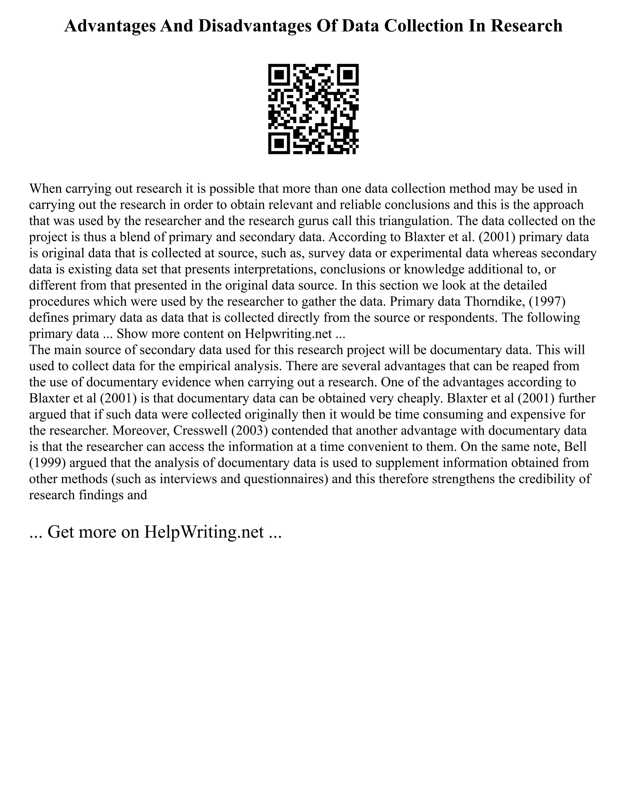 Advantages And Disadvantages Of Data Collection In Research
When carrying out research it is possible that more than one data collection method may be used in
carrying out the research in order to obtain relevant and reliable conclusions and this is the approach
that was used by the researcher and the research gurus call this triangulation. The data collected on the
project is thus a blend of primary and secondary data. According to Blaxter et al. (2001) primary data
is original data that is collected at source, such as, survey data or experimental data whereas secondary
data is existing data set that presents interpretations, conclusions or knowledge additional to, or
different from that presented in the original data source. In this section we look at the detailed
procedures which were used by the researcher to gather the data. Primary data Thorndike, (1997)
defines primary data as data that is collected directly from the source or respondents. The following
primary data ... Show more content on Helpwriting.net ...
The main source of secondary data used for this research project will be documentary data. This will
used to collect data for the empirical analysis. There are several advantages that can be reaped from
the use of documentary evidence when carrying out a research. One of the advantages according to
Blaxter et al (2001) is that documentary data can be obtained very cheaply. Blaxter et al (2001) further
argued that if such data were collected originally then it would be time consuming and expensive for
the researcher. Moreover, Cresswell (2003) contended that another advantage with documentary data
is that the researcher can access the information at a time convenient to them. On the same note, Bell
(1999) argued that the analysis of documentary data is used to supplement information obtained from
other methods (such as interviews and questionnaires) and this therefore strengthens the credibility of
research findings and
... Get more on HelpWriting.net ...
 