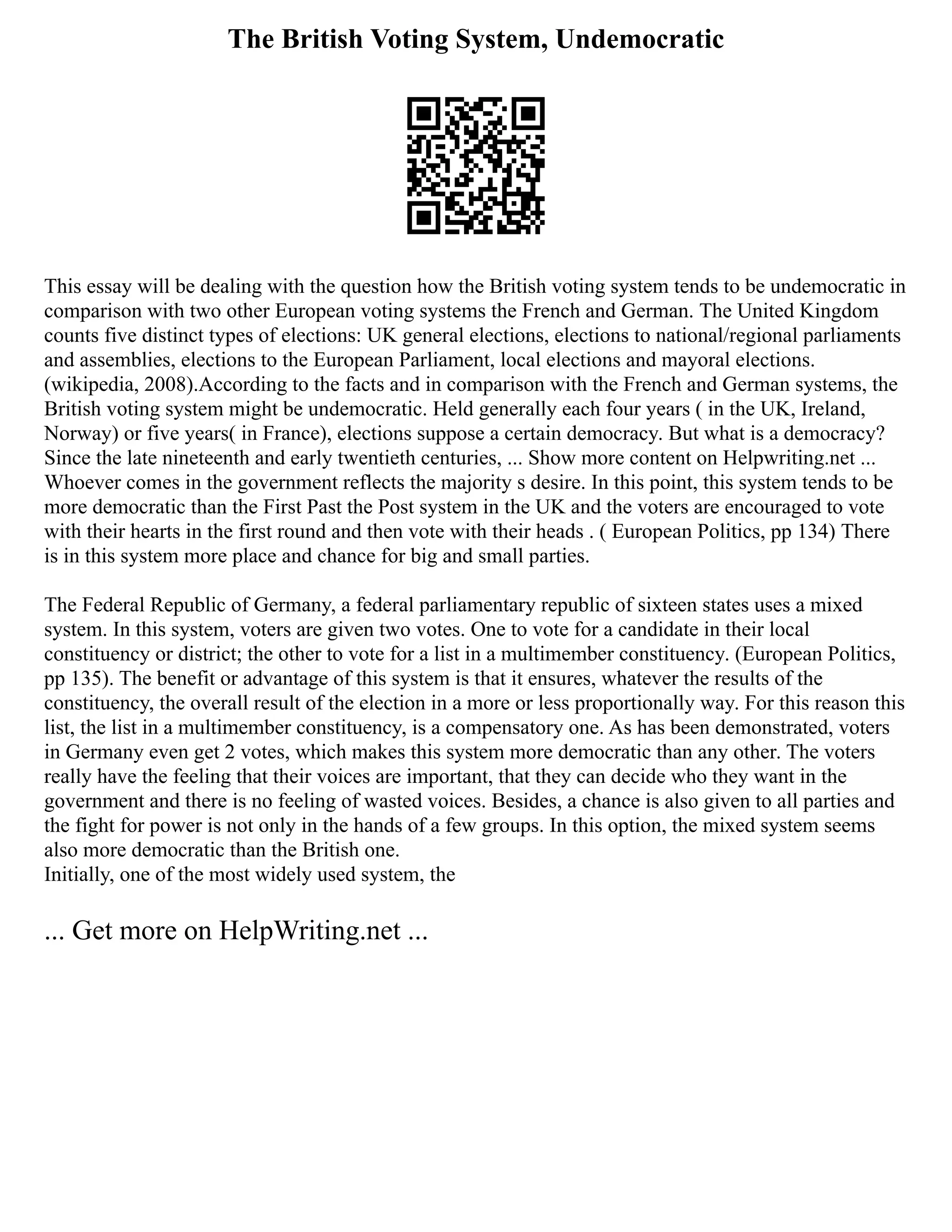The British Voting System, Undemocratic
This essay will be dealing with the question how the British voting system tends to be undemocratic in
comparison with two other European voting systems the French and German. The United Kingdom
counts five distinct types of elections: UK general elections, elections to national/regional parliaments
and assemblies, elections to the European Parliament, local elections and mayoral elections.
(wikipedia, 2008).According to the facts and in comparison with the French and German systems, the
British voting system might be undemocratic. Held generally each four years ( in the UK, Ireland,
Norway) or five years( in France), elections suppose a certain democracy. But what is a democracy?
Since the late nineteenth and early twentieth centuries, ... Show more content on Helpwriting.net ...
Whoever comes in the government reflects the majority s desire. In this point, this system tends to be
more democratic than the First Past the Post system in the UK and the voters are encouraged to vote
with their hearts in the first round and then vote with their heads . ( European Politics, pp 134) There
is in this system more place and chance for big and small parties.
The Federal Republic of Germany, a federal parliamentary republic of sixteen states uses a mixed
system. In this system, voters are given two votes. One to vote for a candidate in their local
constituency or district; the other to vote for a list in a multimember constituency. (European Politics,
pp 135). The benefit or advantage of this system is that it ensures, whatever the results of the
constituency, the overall result of the election in a more or less proportionally way. For this reason this
list, the list in a multimember constituency, is a compensatory one. As has been demonstrated, voters
in Germany even get 2 votes, which makes this system more democratic than any other. The voters
really have the feeling that their voices are important, that they can decide who they want in the
government and there is no feeling of wasted voices. Besides, a chance is also given to all parties and
the fight for power is not only in the hands of a few groups. In this option, the mixed system seems
also more democratic than the British one.
Initially, one of the most widely used system, the
... Get more on HelpWriting.net ...
 