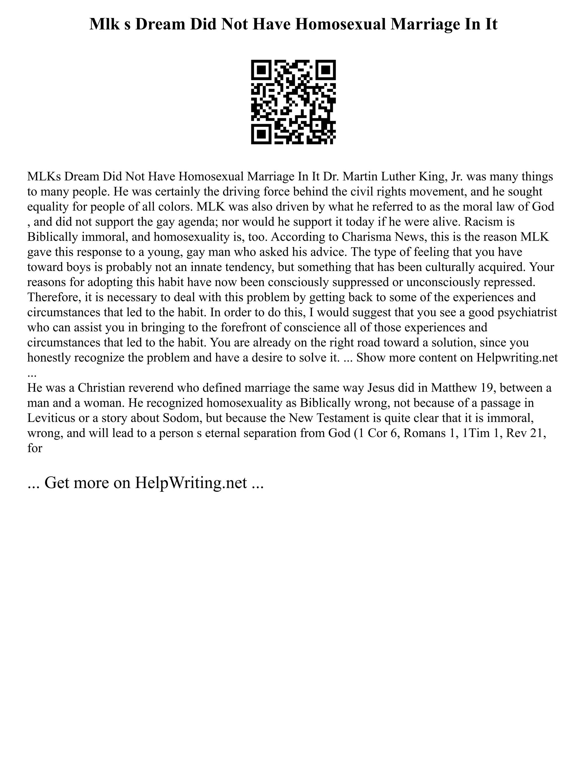 Mlk s Dream Did Not Have Homosexual Marriage In It
MLKs Dream Did Not Have Homosexual Marriage In It Dr. Martin Luther King, Jr. was many things
to many people. He was certainly the driving force behind the civil rights movement, and he sought
equality for people of all colors. MLK was also driven by what he referred to as the moral law of God
, and did not support the gay agenda; nor would he support it today if he were alive. Racism is
Biblically immoral, and homosexuality is, too. According to Charisma News, this is the reason MLK
gave this response to a young, gay man who asked his advice. The type of feeling that you have
toward boys is probably not an innate tendency, but something that has been culturally acquired. Your
reasons for adopting this habit have now been consciously suppressed or unconsciously repressed.
Therefore, it is necessary to deal with this problem by getting back to some of the experiences and
circumstances that led to the habit. In order to do this, I would suggest that you see a good psychiatrist
who can assist you in bringing to the forefront of conscience all of those experiences and
circumstances that led to the habit. You are already on the right road toward a solution, since you
honestly recognize the problem and have a desire to solve it. ... Show more content on Helpwriting.net
...
He was a Christian reverend who defined marriage the same way Jesus did in Matthew 19, between a
man and a woman. He recognized homosexuality as Biblically wrong, not because of a passage in
Leviticus or a story about Sodom, but because the New Testament is quite clear that it is immoral,
wrong, and will lead to a person s eternal separation from God (1 Cor 6, Romans 1, 1Tim 1, Rev 21,
for
... Get more on HelpWriting.net ...
 