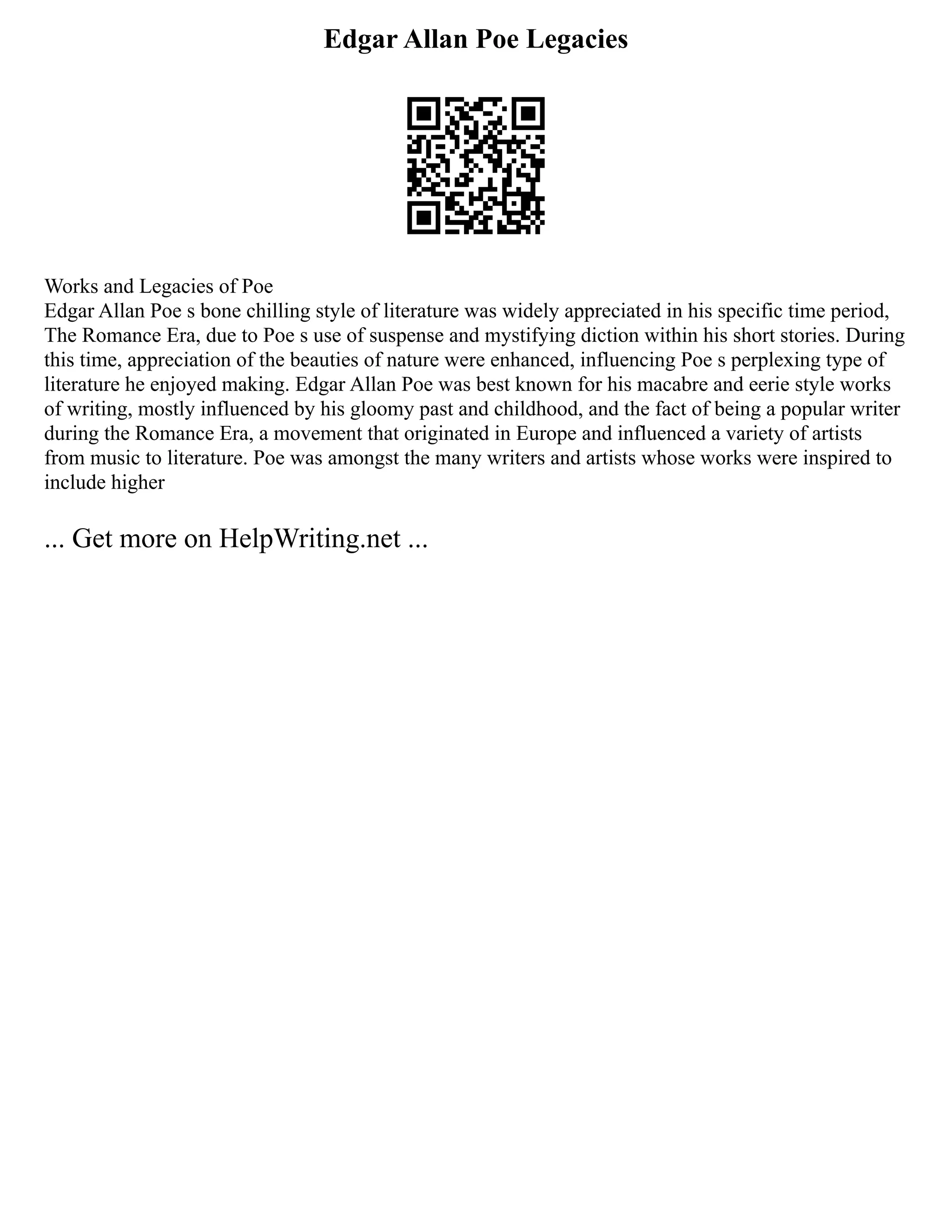 Edgar Allan Poe Legacies
Works and Legacies of Poe
Edgar Allan Poe s bone chilling style of literature was widely appreciated in his specific time period,
The Romance Era, due to Poe s use of suspense and mystifying diction within his short stories. During
this time, appreciation of the beauties of nature were enhanced, influencing Poe s perplexing type of
literature he enjoyed making. Edgar Allan Poe was best known for his macabre and eerie style works
of writing, mostly influenced by his gloomy past and childhood, and the fact of being a popular writer
during the Romance Era, a movement that originated in Europe and influenced a variety of artists
from music to literature. Poe was amongst the many writers and artists whose works were inspired to
include higher
... Get more on HelpWriting.net ...
 