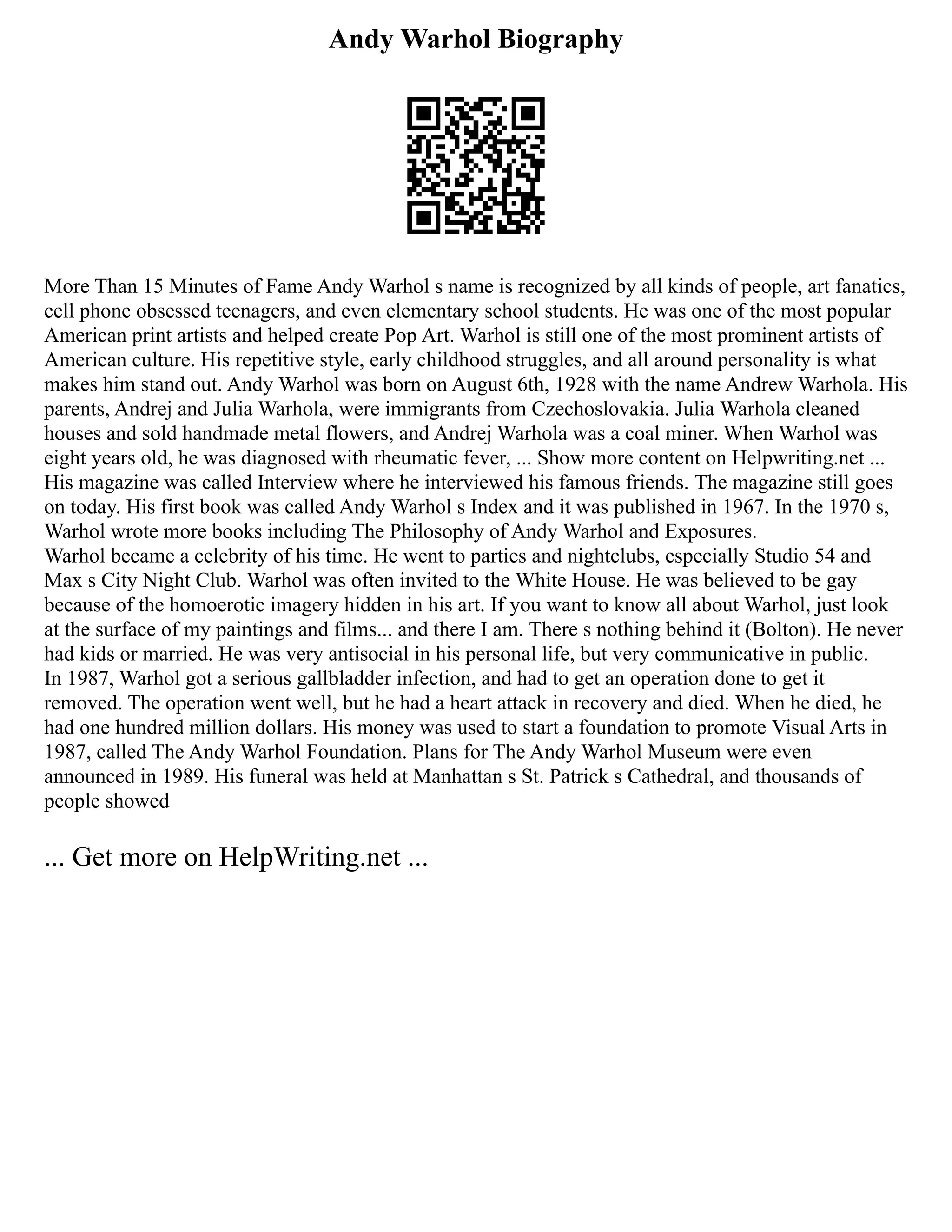 Andy Warhol Biography
More Than 15 Minutes of Fame Andy Warhol s name is recognized by all kinds of people, art fanatics,
cell phone obsessed teenagers, and even elementary school students. He was one of the most popular
American print artists and helped create Pop Art. Warhol is still one of the most prominent artists of
American culture. His repetitive style, early childhood struggles, and all around personality is what
makes him stand out. Andy Warhol was born on August 6th, 1928 with the name Andrew Warhola. His
parents, Andrej and Julia Warhola, were immigrants from Czechoslovakia. Julia Warhola cleaned
houses and sold handmade metal flowers, and Andrej Warhola was a coal miner. When Warhol was
eight years old, he was diagnosed with rheumatic fever, ... Show more content on Helpwriting.net ...
His magazine was called Interview where he interviewed his famous friends. The magazine still goes
on today. His first book was called Andy Warhol s Index and it was published in 1967. In the 1970 s,
Warhol wrote more books including The Philosophy of Andy Warhol and Exposures.
Warhol became a celebrity of his time. He went to parties and nightclubs, especially Studio 54 and
Max s City Night Club. Warhol was often invited to the White House. He was believed to be gay
because of the homoerotic imagery hidden in his art. If you want to know all about Warhol, just look
at the surface of my paintings and films... and there I am. There s nothing behind it (Bolton). He never
had kids or married. He was very antisocial in his personal life, but very communicative in public.
In 1987, Warhol got a serious gallbladder infection, and had to get an operation done to get it
removed. The operation went well, but he had a heart attack in recovery and died. When he died, he
had one hundred million dollars. His money was used to start a foundation to promote Visual Arts in
1987, called The Andy Warhol Foundation. Plans for The Andy Warhol Museum were even
announced in 1989. His funeral was held at Manhattan s St. Patrick s Cathedral, and thousands of
people showed
... Get more on HelpWriting.net ...
 