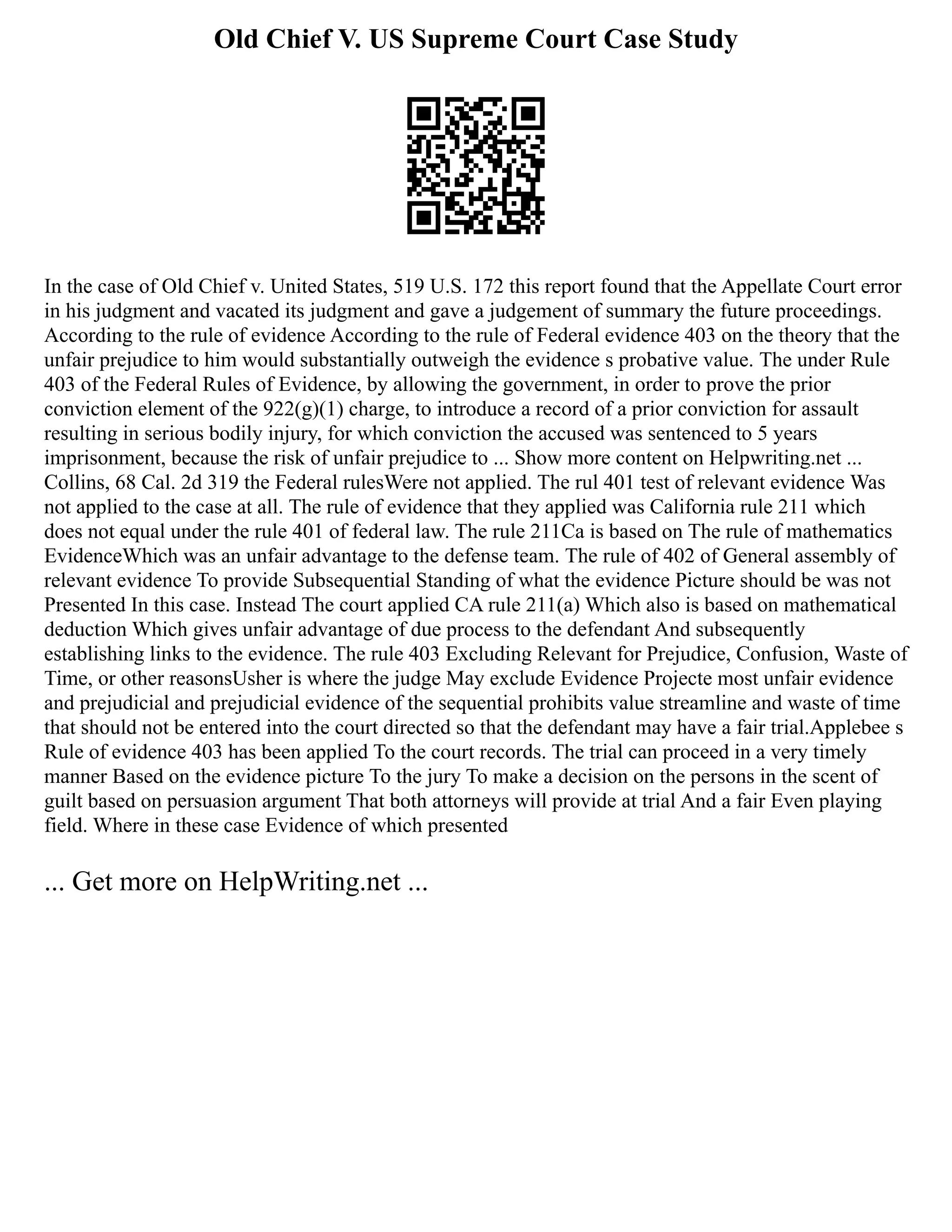 Old Chief V. US Supreme Court Case Study
In the case of Old Chief v. United States, 519 U.S. 172 this report found that the Appellate Court error
in his judgment and vacated its judgment and gave a judgement of summary the future proceedings.
According to the rule of evidence According to the rule of Federal evidence 403 on the theory that the
unfair prejudice to him would substantially outweigh the evidence s probative value. The under Rule
403 of the Federal Rules of Evidence, by allowing the government, in order to prove the prior
conviction element of the 922(g)(1) charge, to introduce a record of a prior conviction for assault
resulting in serious bodily injury, for which conviction the accused was sentenced to 5 years
imprisonment, because the risk of unfair prejudice to ... Show more content on Helpwriting.net ...
Collins, 68 Cal. 2d 319 the Federal rulesWere not applied. The rul 401 test of relevant evidence Was
not applied to the case at all. The rule of evidence that they applied was California rule 211 which
does not equal under the rule 401 of federal law. The rule 211Ca is based on The rule of mathematics
EvidenceWhich was an unfair advantage to the defense team. The rule of 402 of General assembly of
relevant evidence To provide Subsequential Standing of what the evidence Picture should be was not
Presented In this case. Instead The court applied CA rule 211(a) Which also is based on mathematical
deduction Which gives unfair advantage of due process to the defendant And subsequently
establishing links to the evidence. The rule 403 Excluding Relevant for Prejudice, Confusion, Waste of
Time, or other reasonsUsher is where the judge May exclude Evidence Projecte most unfair evidence
and prejudicial and prejudicial evidence of the sequential prohibits value streamline and waste of time
that should not be entered into the court directed so that the defendant may have a fair trial.Applebee s
Rule of evidence 403 has been applied To the court records. The trial can proceed in a very timely
manner Based on the evidence picture To the jury To make a decision on the persons in the scent of
guilt based on persuasion argument That both attorneys will provide at trial And a fair Even playing
field. Where in these case Evidence of which presented
... Get more on HelpWriting.net ...
 