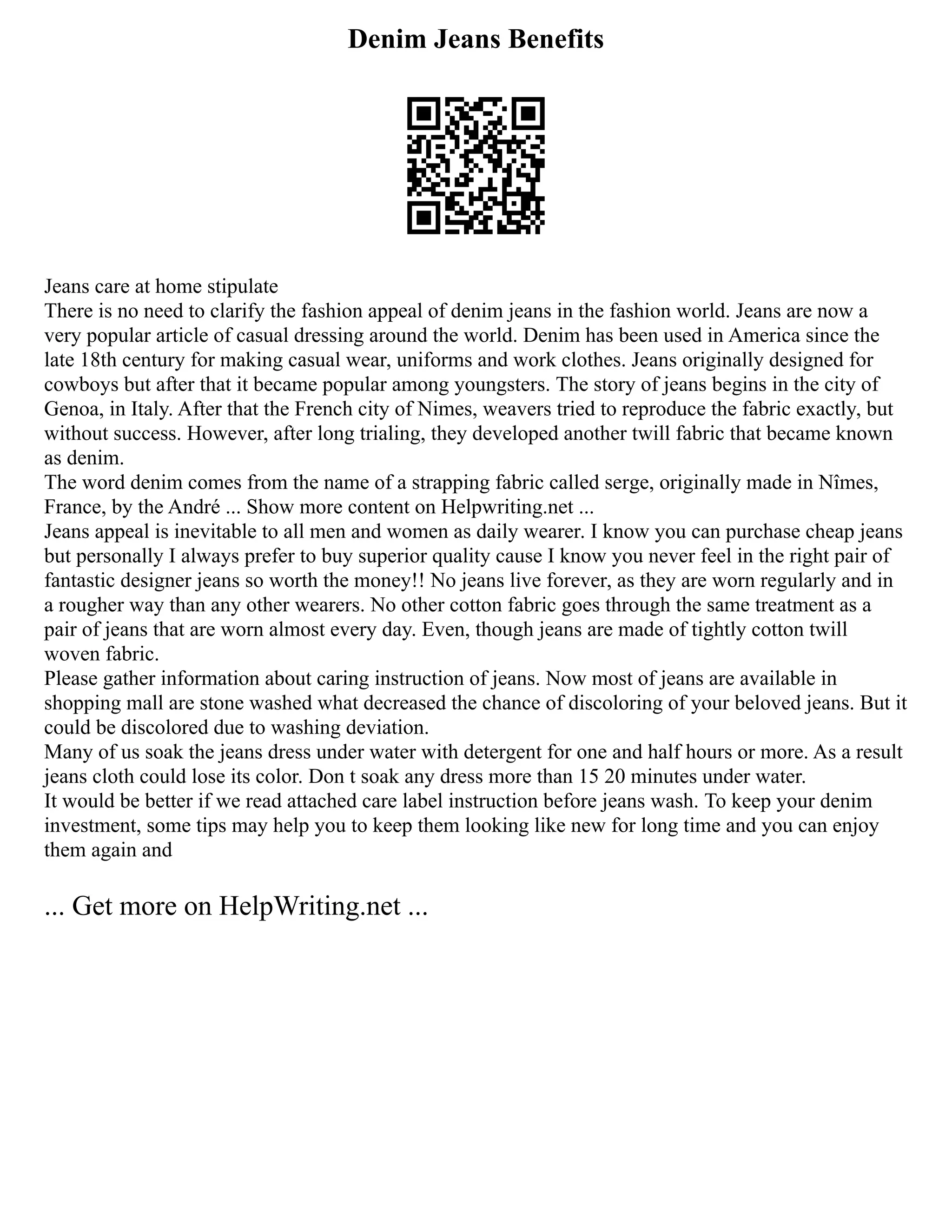 Denim Jeans Benefits
Jeans care at home stipulate
There is no need to clarify the fashion appeal of denim jeans in the fashion world. Jeans are now a
very popular article of casual dressing around the world. Denim has been used in America since the
late 18th century for making casual wear, uniforms and work clothes. Jeans originally designed for
cowboys but after that it became popular among youngsters. The story of jeans begins in the city of
Genoa, in Italy. After that the French city of Nimes, weavers tried to reproduce the fabric exactly, but
without success. However, after long trialing, they developed another twill fabric that became known
as denim.
The word denim comes from the name of a strapping fabric called serge, originally made in Nîmes,
France, by the André ... Show more content on Helpwriting.net ...
Jeans appeal is inevitable to all men and women as daily wearer. I know you can purchase cheap jeans
but personally I always prefer to buy superior quality cause I know you never feel in the right pair of
fantastic designer jeans so worth the money!! No jeans live forever, as they are worn regularly and in
a rougher way than any other wearers. No other cotton fabric goes through the same treatment as a
pair of jeans that are worn almost every day. Even, though jeans are made of tightly cotton twill
woven fabric.
Please gather information about caring instruction of jeans. Now most of jeans are available in
shopping mall are stone washed what decreased the chance of discoloring of your beloved jeans. But it
could be discolored due to washing deviation.
Many of us soak the jeans dress under water with detergent for one and half hours or more. As a result
jeans cloth could lose its color. Don t soak any dress more than 15 20 minutes under water.
It would be better if we read attached care label instruction before jeans wash. To keep your denim
investment, some tips may help you to keep them looking like new for long time and you can enjoy
them again and
... Get more on HelpWriting.net ...
 