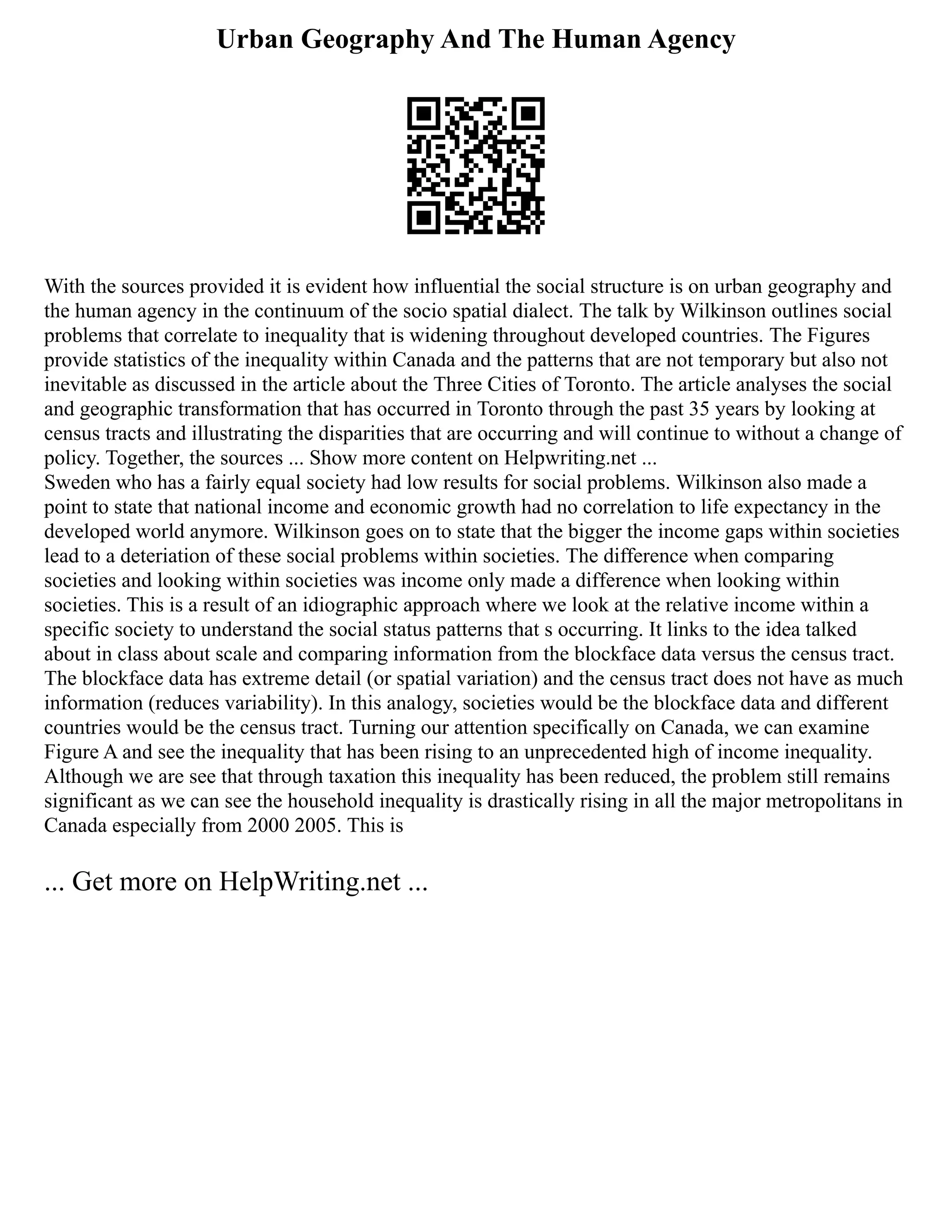 Urban Geography And The Human Agency
With the sources provided it is evident how influential the social structure is on urban geography and
the human agency in the continuum of the socio spatial dialect. The talk by Wilkinson outlines social
problems that correlate to inequality that is widening throughout developed countries. The Figures
provide statistics of the inequality within Canada and the patterns that are not temporary but also not
inevitable as discussed in the article about the Three Cities of Toronto. The article analyses the social
and geographic transformation that has occurred in Toronto through the past 35 years by looking at
census tracts and illustrating the disparities that are occurring and will continue to without a change of
policy. Together, the sources ... Show more content on Helpwriting.net ...
Sweden who has a fairly equal society had low results for social problems. Wilkinson also made a
point to state that national income and economic growth had no correlation to life expectancy in the
developed world anymore. Wilkinson goes on to state that the bigger the income gaps within societies
lead to a deteriation of these social problems within societies. The difference when comparing
societies and looking within societies was income only made a difference when looking within
societies. This is a result of an idiographic approach where we look at the relative income within a
specific society to understand the social status patterns that s occurring. It links to the idea talked
about in class about scale and comparing information from the blockface data versus the census tract.
The blockface data has extreme detail (or spatial variation) and the census tract does not have as much
information (reduces variability). In this analogy, societies would be the blockface data and different
countries would be the census tract. Turning our attention specifically on Canada, we can examine
Figure A and see the inequality that has been rising to an unprecedented high of income inequality.
Although we are see that through taxation this inequality has been reduced, the problem still remains
significant as we can see the household inequality is drastically rising in all the major metropolitans in
Canada especially from 2000 2005. This is
... Get more on HelpWriting.net ...
 