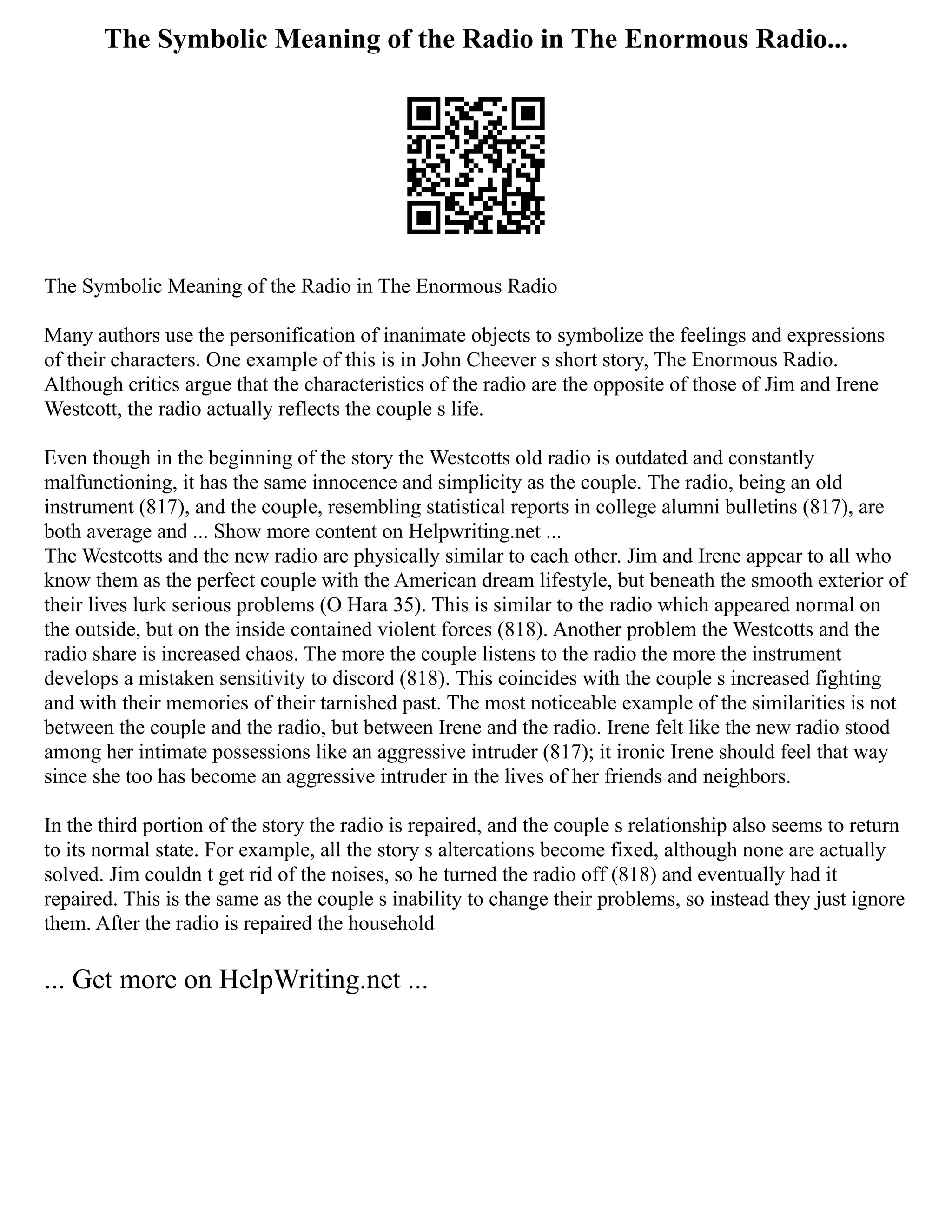 The Symbolic Meaning of the Radio in The Enormous Radio...
The Symbolic Meaning of the Radio in The Enormous Radio
Many authors use the personification of inanimate objects to symbolize the feelings and expressions
of their characters. One example of this is in John Cheever s short story, The Enormous Radio.
Although critics argue that the characteristics of the radio are the opposite of those of Jim and Irene
Westcott, the radio actually reflects the couple s life.
Even though in the beginning of the story the Westcotts old radio is outdated and constantly
malfunctioning, it has the same innocence and simplicity as the couple. The radio, being an old
instrument (817), and the couple, resembling statistical reports in college alumni bulletins (817), are
both average and ... Show more content on Helpwriting.net ...
The Westcotts and the new radio are physically similar to each other. Jim and Irene appear to all who
know them as the perfect couple with the American dream lifestyle, but beneath the smooth exterior of
their lives lurk serious problems (O Hara 35). This is similar to the radio which appeared normal on
the outside, but on the inside contained violent forces (818). Another problem the Westcotts and the
radio share is increased chaos. The more the couple listens to the radio the more the instrument
develops a mistaken sensitivity to discord (818). This coincides with the couple s increased fighting
and with their memories of their tarnished past. The most noticeable example of the similarities is not
between the couple and the radio, but between Irene and the radio. Irene felt like the new radio stood
among her intimate possessions like an aggressive intruder (817); it ironic Irene should feel that way
since she too has become an aggressive intruder in the lives of her friends and neighbors.
In the third portion of the story the radio is repaired, and the couple s relationship also seems to return
to its normal state. For example, all the story s altercations become fixed, although none are actually
solved. Jim couldn t get rid of the noises, so he turned the radio off (818) and eventually had it
repaired. This is the same as the couple s inability to change their problems, so instead they just ignore
them. After the radio is repaired the household
... Get more on HelpWriting.net ...
 
