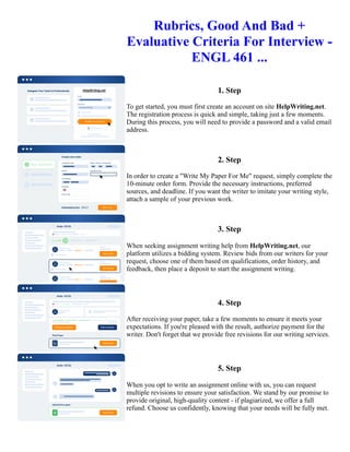Rubrics, Good And Bad +
Evaluative Criteria For Interview -
ENGL 461 ...
1. Step
To get started, you must first create an account on site HelpWriting.net.
The registration process is quick and simple, taking just a few moments.
During this process, you will need to provide a password and a valid email
address.
2. Step
In order to create a "Write My Paper For Me" request, simply complete the
10-minute order form. Provide the necessary instructions, preferred
sources, and deadline. If you want the writer to imitate your writing style,
attach a sample of your previous work.
3. Step
When seeking assignment writing help from HelpWriting.net, our
platform utilizes a bidding system. Review bids from our writers for your
request, choose one of them based on qualifications, order history, and
feedback, then place a deposit to start the assignment writing.
4. Step
After receiving your paper, take a few moments to ensure it meets your
expectations. If you're pleased with the result, authorize payment for the
writer. Don't forget that we provide free revisions for our writing services.
5. Step
When you opt to write an assignment online with us, you can request
multiple revisions to ensure your satisfaction. We stand by our promise to
provide original, high-quality content - if plagiarized, we offer a full
refund. Choose us confidently, knowing that your needs will be fully met.
Rubrics, Good And Bad + Evaluative Criteria For Interview - ENGL 461 ... Rubrics, Good And Bad + Evaluative
Criteria For Interview - ENGL 461 ...
 