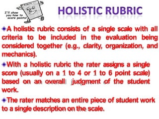 A holistic rubric consists of a single scale with all
criteria to be included in the evaluation being
considered together (e.g., clarity, organization, and
mechanics).
With a holistic rubric the rater assigns a single
score (usually on a 1 to 4 or 1 to 6 point scale)
based on an overall judgment of the student
work.
The rater matches an entire piece of student work
to a singledescriptiononthe scale.
 
