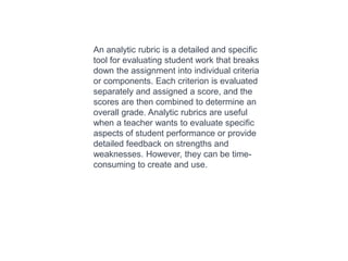 An analytic rubric is a detailed and specific
tool for evaluating student work that breaks
down the assignment into individual criteria
or components. Each criterion is evaluated
separately and assigned a score, and the
scores are then combined to determine an
overall grade. Analytic rubrics are useful
when a teacher wants to evaluate specific
aspects of student performance or provide
detailed feedback on strengths and
weaknesses. However, they can be time-
consuming to create and use.
 