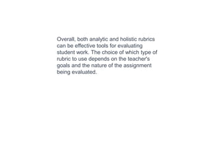 Overall, both analytic and holistic rubrics
can be effective tools for evaluating
student work. The choice of which type of
rubric to use depends on the teacher's
goals and the nature of the assignment
being evaluated.
 
