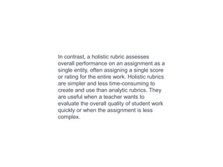 In contrast, a holistic rubric assesses
overall performance on an assignment as a
single entity, often assigning a single score
or rating for the entire work. Holistic rubrics
are simpler and less time-consuming to
create and use than analytic rubrics. They
are useful when a teacher wants to
evaluate the overall quality of student work
quickly or when the assignment is less
complex.
 