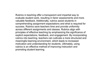 Rubrics in teaching offer a transparent and impartial way to
evaluate student work, resulting in fairer assessments and more
valuable feedback. Additionally, rubrics assist students in
comprehending assignment expectations and what is required for
success. Rubrics save teachers time and provide uniformity
across different assignments and classes. Rubrics align with
principles of effective teaching by emphasizing the significance of
explicit expectations, feedback, and engagement. By incorporating
rubrics into teaching, teachers can cultivate a more structured and
meaningful learning environment, which leads to increased
motivation and understanding for students. Ultimately, using
rubrics is an effective method of improving instruction and
promoting student learning.
 