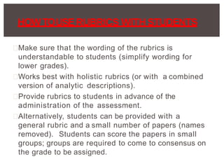 Make sure that the wording of the rubrics is
understandable to students (simplify wording for
lower grades).
Works best with holistic rubrics (or with a combined
version of analytic descriptions).
Provide rubrics to students in advance of the
administration of the assessment.
Alternatively, students can be provided with a
general rubric and a small number of papers (names
removed). Students can score the papers in small
groups; groups are required to come to consensus on
the grade to be assigned.
HOW TOUSERUBRICS WITH STUDENTS
 