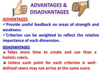 ADVANTAGES
Provide useful feedback on areas of strength and
weakness.
Criterion can be weighted to reflect the relative
importance of each dimension.
DISADVANTAGES
  Takes more time to create and use than a
holistic rubric.
   Unless each point for each criterion is well-
defined raters may not arrive at the same score.
 