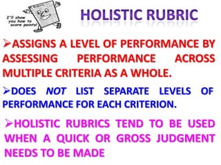 ASSIGNS A LEVEL OF PERFORMANCE BY
ASSESSING    PERFORMANCE      ACROSS
MULTIPLE CRITERIA AS A WHOLE.
DOES NOT LIST SEPARATE LEVELS OF
PERFORMANCE FOR EACH CRITERION.
HOLISTIC RUBRICS TEND TO BE USED
WHEN A QUICK OR GROSS JUDGMENT
NEEDS TO BE MADE
 