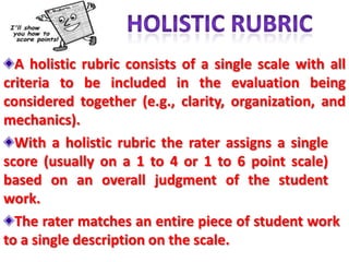 A holistic rubric consists of a single scale with all
criteria to be included in the evaluation being
considered together (e.g., clarity, organization, and
mechanics).
  With a holistic rubric the rater assigns a single
score (usually on a 1 to 4 or 1 to 6 point scale)
based on an overall judgment of the student
work.
  The rater matches an entire piece of student work
to a single description on the scale.
 
