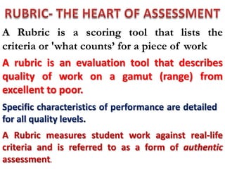 A Rubric is a scoring tool that lists the
criteria or 'what counts’ for a piece of work
A rubric is an evaluation tool that describes
quality of work on a gamut (range) from
excellent to poor.
Specific characteristics of performance are detailed
for all quality levels.
A Rubric measures student work against real-life
criteria and is referred to as a form of authentic
assessment.
 