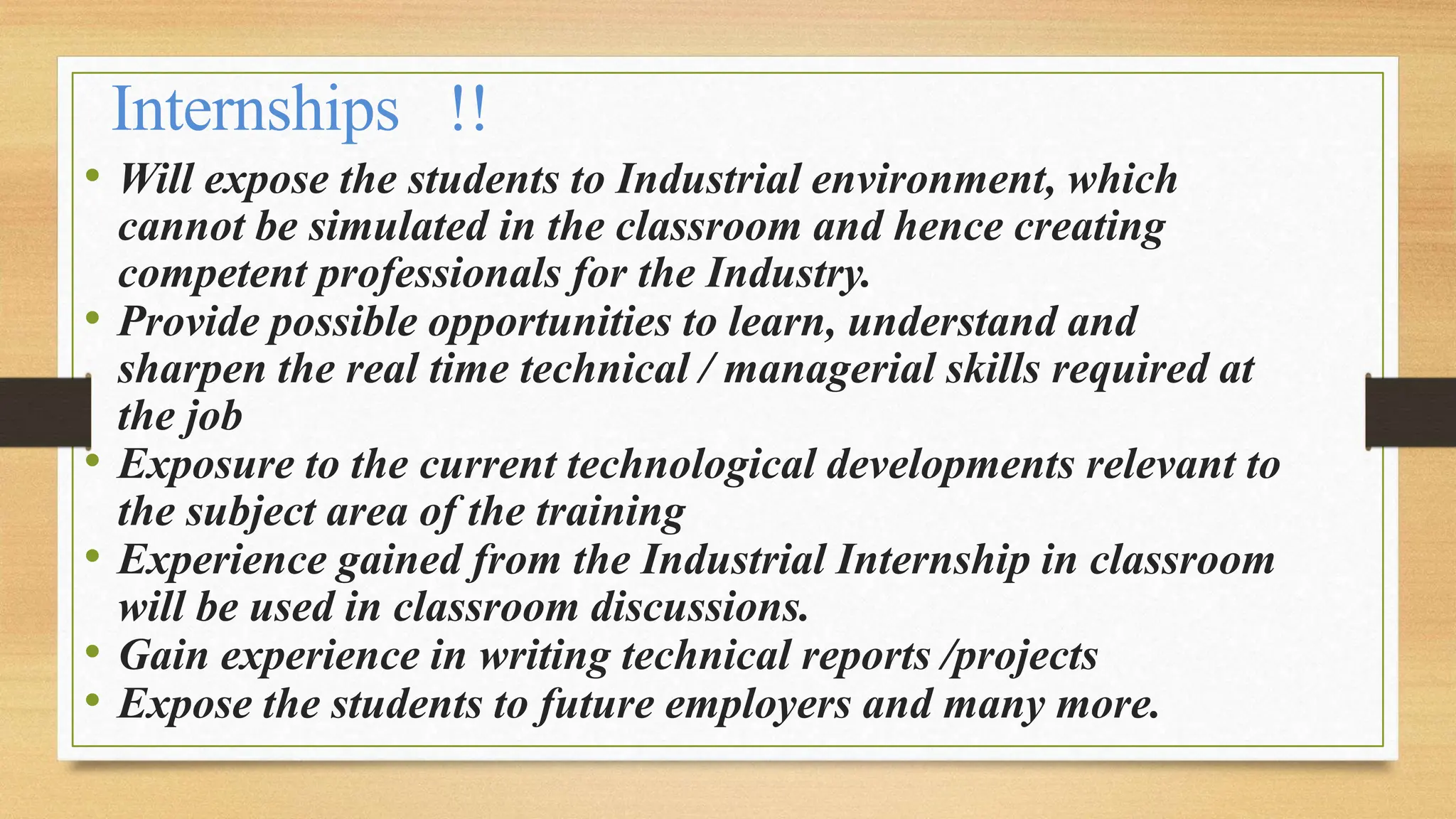 Internships !!
• Will expose the students to Industrial environment, which
cannot be simulated in the classroom and hence creating
competent professionals for the Industry.
• Provide possible opportunities to learn, understand and
sharpen the real time technical / managerial skills required at
the job
• Exposure to the current technological developments relevant to
the subject area of the training
• Experience gained from the Industrial Internship in classroom
will be used in classroom discussions.
• Gain experience in writing technical reports /projects
• Expose the students to future employers and many more.
 