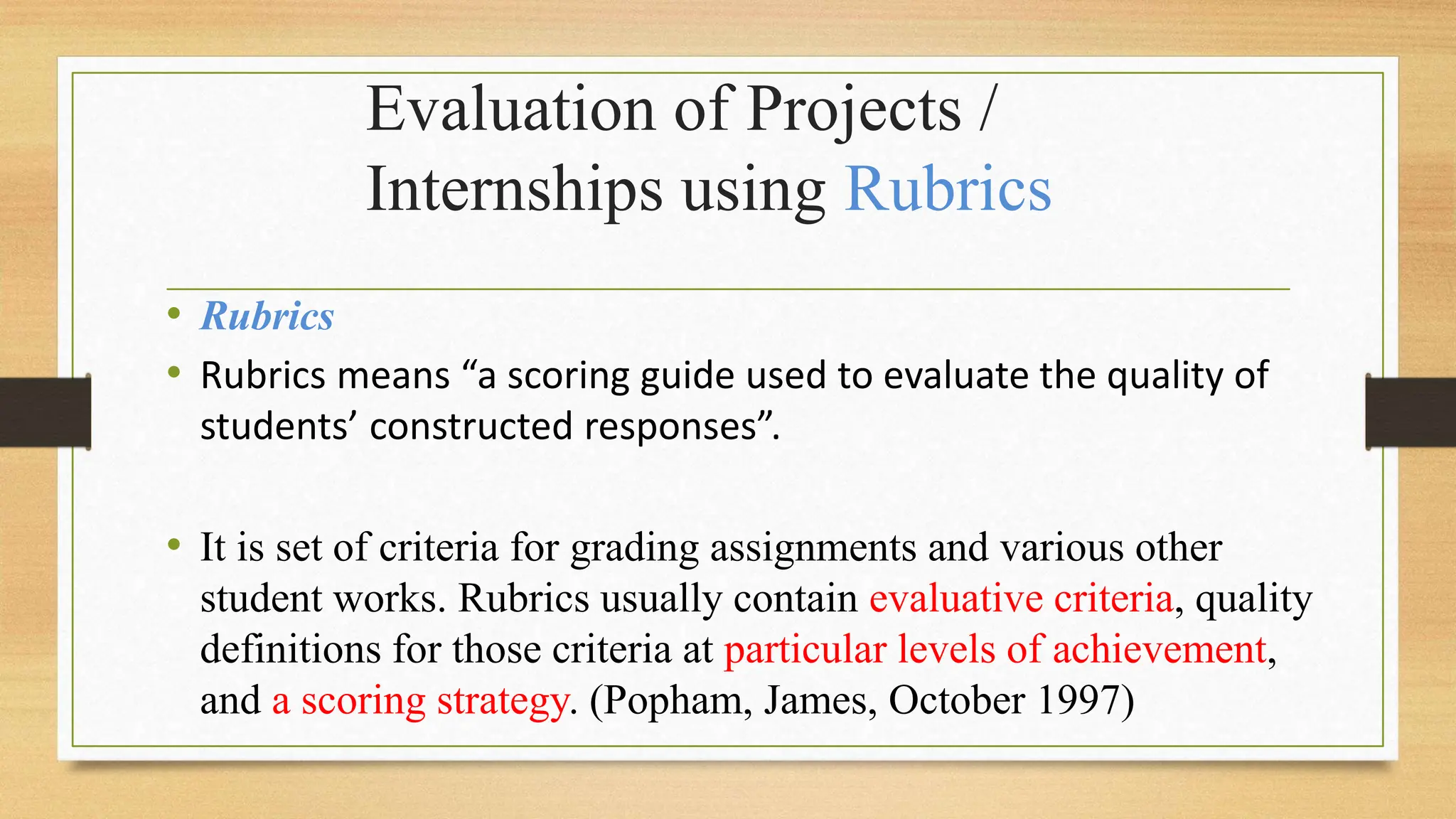 Evaluation of Projects /
Internships using Rubrics
• Rubrics
• Rubrics means “a scoring guide used to evaluate the quality of
students’ constructed responses”.
• It is set of criteria for grading assignments and various other
student works. Rubrics usually contain evaluative criteria, quality
definitions for those criteria at particular levels of achievement,
and a scoring strategy. (Popham, James, October 1997)
 